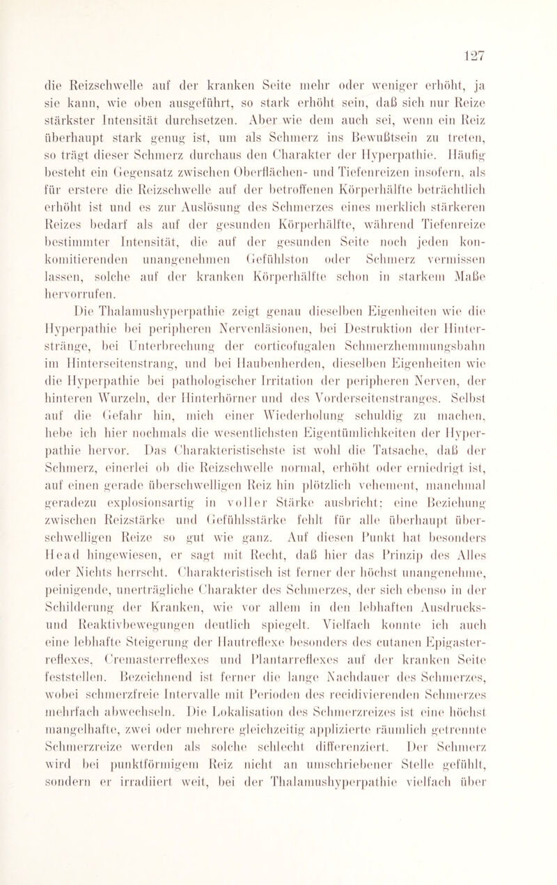 die Reizschwelle auf der kranken Seite mehr oder weniger erhöht, ja sie kann, wie oben ausgeführt, so stark erhöht sein, daß sich nur Reize stärkster Intensität durchsetzen. Aber wie dem auch sei, wenn ein Reiz überhaupt stark genug ist, um als Schmerz ins Bewußtsein zu treten, so trägt dieser Schmerz durchaus den Charakter der Hyperpathie. Häufig besteht ein Gegensatz zwischen Oberflächen- und Tiefenreizen insofern, als für erstere die Reizschwelle auf der betroffenen Körperhälfte beträchtlich erhöht ist und es zur Auslösung des Schmerzes eines merklich stärkeren Reizes bedarf als auf der gesunden Körperhälfte, während Tiefenreize bestimmter Intensität, die auf der gesunden Seite noch jeden kon- komitierenden unangenehmen Gefühlston oder Schmerz vermissen lassen, solche auf der kranken Körperhälfte schon in starkem Maße hervorrufen. Die Thalamushyperpathie zeigt genau dieselben Eigenheiten wie die Hyperpathie bei peripheren Nervenläsionen, bei Destruktion der Hinter¬ stränge, bei Unterbrechung der corticofugalen Schmerzhemmungsbahn im Hinterseitenstrang, und bei Haubenherden, dieselben Eigenheiten wie die Hyperpathie bei pathologischer Irritation der peripheren Nerven, der hinteren Wurzeln, der Hinterhörner und des Vorderseitenstranges. Seihst auf die Gefahr hin, mich einer Wiederholung schuldig zu machen, hebe ich hier nochmals die wesentlichsten Eigentümlichkeiten der Hyper¬ pathie hervor. Das Charakteristischste ist wohl die Tatsache, daß der Schmerz, einerlei ob die Reizschwelle normal, erhöht oder erniedrigt ist, auf einen gerade überschwelligen Reiz hin plötzlich vehement, manchmal geradezu explosionsartig in voller Stärke ausbricht; eine Beziehung zwischen Reizstärke und Gefühlsstärke fehlt für alle überhaupt über¬ schwelligen Reize so gut wie ganz. Auf diesen Punkt hat besonders Head hingewiesen, er sagt mit Recht, daß hier das Prinzip des Alles oder Nichts herrscht. Charakteristisch ist ferner der höchst unangenehme, peinigende, unerträgliche Charakter des Schmerzes, der sich ebenso in der Schilderung der Kranken, wie vor allem in den lebhaften Ausdrucks¬ und Reaktivbewegungen deutlich spiegelt. Vielfach konnte ich auch eine lebhafte Steigerung der Hautreflexe besonders des cutanen Epigaster- reflexes, Cremasterreflexes und Plantarreflexes auf der kranken Seite feststellen. Bezeichnend ist ferner die lange Nachdauer des Schmerzes, wobei schmerzfreie Intervalle mit Perioden des recidivierenden Schmerzes mehrfach abwechseln. Die Lokalisation des Schmerzreizes ist eine höchst mangelhafte, zwei oder mehrere gleichzeitig applizierte räumlich getrennte Schmerzreize werden als solche schlecht differenziert. Der Schmerz wird bei punktförmigem Reiz nicht an umschriebener Stelle gefühlt, sondern er irradiiert weit, hei der Thalamushyperpathie vielfach über