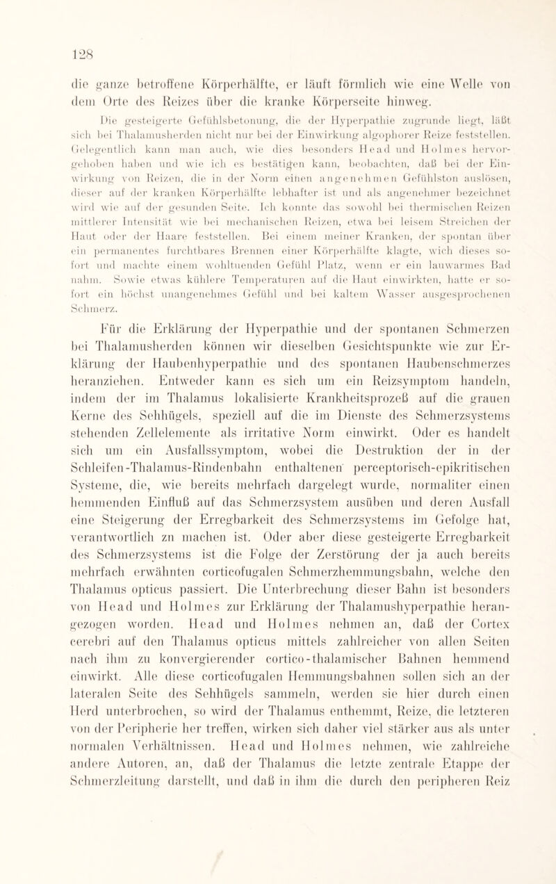 die ganze betroffene Körperhälfte, er läuft förmlich wie eine Welle von dem Orte des Reizes über die kranke Körperseite hinweg. IHe gesteigerte Gefühlsbetonung, die der Hyperpathie zugrunde liegt, läßt sich bei Tlialamusherden nicht nur bei der Einwirkung algophorer Reize feststellen. Gelegentlich kann man auch, wie dies besonders Ilead und Holmes hervor¬ gehoben haben und wie ich es bestätigen kann, beobachten, daß bei der Ein¬ wirkung von Reizen, die in der Norm eitlen angenehmen Gefühlston auslösen, dieser auf der kranken Körperhälfte lebhafter ist und als angenehmer bezeichnet wird wie auf der gesunden Seite. Ich konnte das sowohl bei thermischen Reizen mittlerer Intensität wie bei mechanischen Reizen, etwa bei leisem Streichen der Haut oder der Haare feststellen. Bei einem meiner Kranken, der spontan über ein permanentes furchtbares Brennen einer Körperhälfte klagte, wich dieses so¬ fort und machte einem wohltuenden Gefühl Platz, wenn er ein lauwarmes Bad nahm. Sowie etwas kühlere Temperaturen auf die Haut einwirkten, hatte er so¬ fort ein höchst unangenehmes Gefühl und bei kaltem Wasser ausgesprochenen Schmerz. Für die Erklärung der Hyperpathie und der spontanen Schmerzen bei Thalamusherden können wir dieselben Gesichtspunkte wie zur Er¬ klärung der Haubenhyperpathie und des spontanen Haubenschmerzes heranziehen. Entweder kann es sieb um ein Reizsymptom handeln, indem der im Thalamus lokalisierte Krankheitsprozeß auf die grauen Kerne des Sehhügels, speziell auf die im Dienste des Schmerzsystems stehenden Zellelemente als irritative Norm einwirkt. Oder es handelt sich um ein Ausfallssymptom, wobei die Destruktion der in der Schleifen -Thalamus-Rin den bahn enthaltenen perceptorisch-epikritischen Systeme, die, wie bereits mehrfach dargelegt wurde, normaliter einen hemmenden Einfluß auf das Schmerzsystem ausiiben und deren Ausfall eine Steigerung der Erregbarkeit des Schmerzsystems im Gefolge hat, verantwortlich zn machen ist. Oder aber diese gesteigerte Erregbarkeit des Schmerzsystems ist die Folge der Zerstörung der ja auch bereits mehrfach erwähnten corticofugalen Schmerzhemmungsbahn, welche den Thalamus opticus passiert. Die Unterbrechung dieser Bahn ist besonders von He ad und Holmes zur Erklärung der Thalamushyperpathie heran¬ gezogen worden. Head und Holmes nehmen an, daß der Cortex cerebri auf den Thalamus opticus mittels zahlreicher von allen Seiten nach ihm zu konvergierender cortico-thalamischer Bahnen hemmend einwirkt. Alle diese corticofugalen Hemmungsbahnen sollen sich an der lateralen Seite des Sehhügels sammeln, werden sie hier durch einen Herd unterbrochen, so wird der Thalamus enthemmt, Reize, die letzteren von der Peripherie her treffen, wirken sich daher viel stärker aus als unter normalen Verhältnissen. Head und Holmes nehmen, wie zahlreiche andere Autoren, an, daß der Thalamus die letzte zentrale Etappe der Schmerzleitung darstellt, und daß in ihm die durch den peripheren Reiz