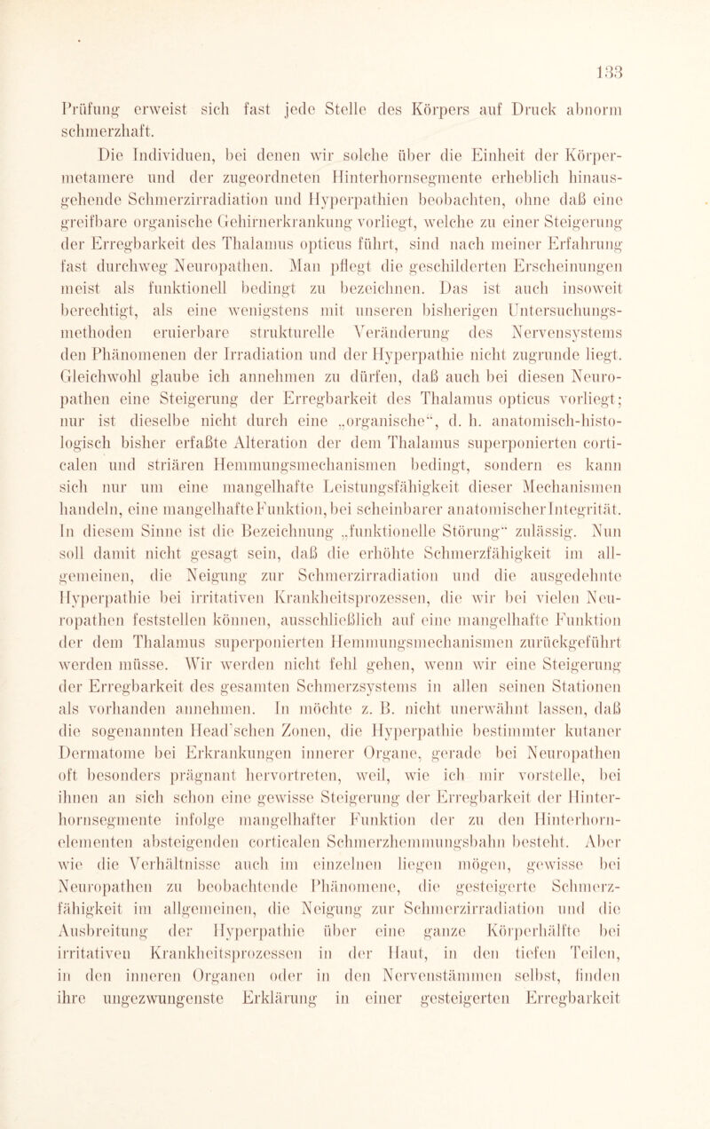 Prüfung erweist sich fast jede Stelle des Körpers auf Druck abnorm schmerzhaft. Die Individuen, bei denen wir solche über die Einheit der Körper- metamere und der zugeordneten Hinterhornsegmente erheblich hinaus¬ gehende Schmerzirradiation und Hyperpathien beobachten, ohne daß eine greifbare organische Gehirnerkrankung vorliegt, welche zu einer Steigerung der Erregbarkeit des Thalamus opticus führt, sind nach meiner Erfahrung fast durchweg Neuropathen. Man pflegt die geschilderten Erscheinungen meist als funktionell bedingt zu bezeichnen. Das ist auch insoweit berechtigt, als eine wenigstens mit unseren bisherigen Untersuchungs¬ niethoden eruierbare strukturelle Veränderung des Nervensystems den Phänomenen der Irradiation und der Hyperpathie nicht zugrunde liegt. Gleichwohl glaube ich annehmen zu dürfen, daß auch bei diesen Neuro¬ pathen eine Steigerung der Erregbarkeit des Thalamus opticus vorliegt; nur ist dieselbe nicht durch eine „organische“, d. h. anatomisch-histo¬ logisch bisher erfaßte Alteration der dem Thalamus superponierten corti- calen und striären Hemmungsmechanismen bedingt, sondern es kann sich nur um eine mangelhafte Leistungsfähigkeit dieser Mechanismen handeln, eine mangelhafteFunktion,bei scheinbarer anatomischer Integrität. In diesem Sinne ist die Bezeichnung „funktionelle Störung“ zulässig. Nun soll damit nicht gesagt sein, daß die erhöhte Schmerzfähigkeit im all¬ gemeinen, die Neigung zur Schmerzirradiation und die ausgedehnte Hyperpathie bei irritativen Krankheitsprozessen, die wir bei vielen Neu¬ ropathen feststellen können, ausschließlich auf eine mangelhafte Funktion der dem Thalamus superponierten Hemmungsmechanismen zurückgeführt werden müsse. Wir werden nicht fehl gehen, wenn wir eine Steigerung der Erregbarkeit des gesamten Schmerzsystems in allen seinen Stationen als vorhanden annehmen. In möchte z. B. nicht unerwähnt lassen, daß die sogenannten Headschen Zonen, die Hyperpathie bestimmter kutaner Dermatome bei Erkrankungen innerer Organe, gerade bei Neuropathen oft besonders prägnant hervortreten, weil, wie ich mir vorstelle, bei ihnen an sich schon eine gewisse Steigerung der Erregbarkeit der Hinter¬ hornsegmente infolge mangelhafter Funktion der zu den Hinterhorn¬ elementen absteigenden corticalen Schmerzhemmungsbahn besteht. Aber wie die Verhältnisse auch im einzelnen liegen mögen, gewisse bei Neuropathen zu beobachtende Phänomene, die gesteigerte Schmerz¬ fähigkeit im allgemeinen, die Neigung zur Schmerzirradiation und die Ausbreitung der Hyperpathie über eine ganze Körperhälfte bei irritativen Krankheitsprozessen in der Haut, in den tiefen Teilen, in den inneren Organen oder in den Nervenstämmen selbst, finden ihre ungezwungenste Erklärung in einer gesteigerten Erregbarkeit