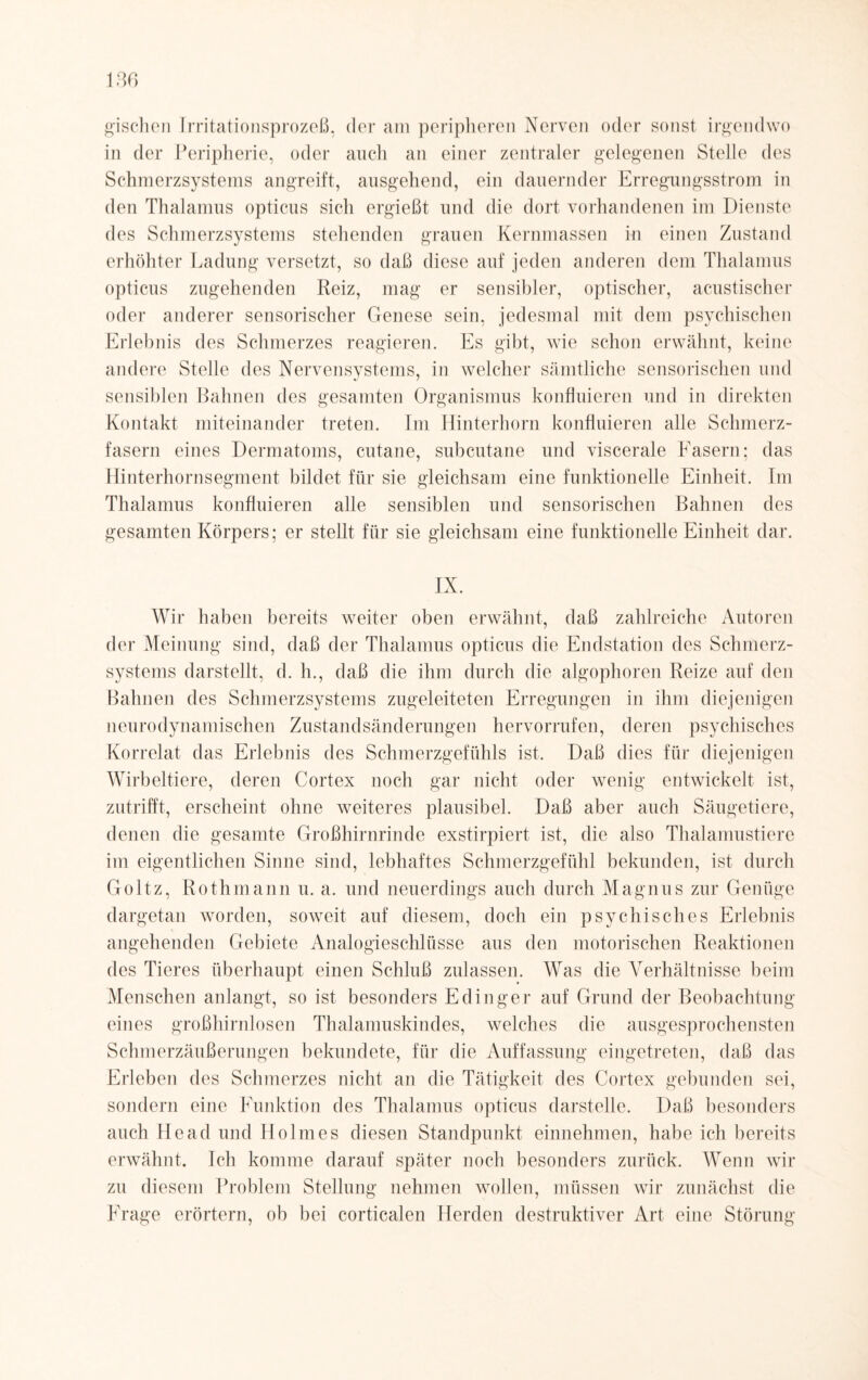gischen Irritationsprozeß, der am peripheren Nerven oder sonst irgendwo in der Peripherie, oder auch an einer zentraler gelegenen Stelle des Schmerzsystems angreift, ausgehend, ein dauernder Erregungsstrom in den Thalamus opticus sich ergießt und die dort vorhandenen im Dienste des Schmerzsystems stehenden grauen Kernmassen in einen Zustand erhöhter Ladung versetzt, so daß diese auf jeden anderen dem Thalamus opticus zugehenden Reiz, mag er sensibler, optischer, acustischer oder anderer sensorischer Genese sein, jedesmal mit dem psychischen Erlebnis des Schmerzes reagieren. Es gibt, wie schon erwähnt, keine andere Stelle des Nervensystems, in welcher sämtliche sensorischen und sensiblen Bahnen des gesamten Organismus konfluieren und in direkten Kontakt miteinander treten. Im Hinterhorn konfluieren alle Schmerz¬ fasern eines Dermatoms, cutane, subcutane und viscerale Fasern; das Hinterhornsegment bildet für sie gleichsam eine funktionelle Einheit. Im Thalamus konfluieren alle sensiblen und sensorischen Bahnen des gesamten Körpers; er stellt für sie gleichsam eine funktionelle Einheit dar. IX. Wir haben bereits weiter oben erwähnt, daß zahlreiche Autoren der Meinung sind, daß der Thalamus opticus die Endstation des Schmerz¬ systems darstellt, d. h., daß die ihm durch die algophoren Reize auf den Bahnen des Schmerzsystems zugeleiteten Erregungen in ihm diejenigen neuro dynamischen Zustandsänderungen hervorrufen, deren psychisches Korrelat das Erlebnis des Schmerzgefühls ist. Daß dies für diejenigen Wirbeltiere, deren Cortex noch gar nicht oder wenig entwickelt ist, zutrifft, erscheint ohne weiteres plausibel. Daß aber auch Säugetiere, denen die gesamte Großhirnrinde exstirpiert ist, die also Thalamustiere im eigentlichen Sinne sind, lebhaftes Schmerzgefühl bekunden, ist durch Goltz, Rothmann u. a. und neuerdings auch durch Magnus zur Genüge dargetan worden, soweit auf diesem, doch ein psychisches Erlebnis angehenden Gebiete Analogieschlüsse aus den motorischen Reaktionen des Tieres überhaupt einen Schluß zulassen. Was die Verhältnisse beim Menschen anlangt, so ist besonders Edinger auf Grund der Beobachtung eines großhirnlosen Thalamuskindes, welches die ausgesprochensten Schmerzäußerungen bekundete, für die Auffassung eingetreten, daß das Erleben des Schmerzes nicht an die Tätigkeit des Cortex gebunden sei, sondern eine Funktion des Thalamus opticus darstelle. Daß besonders auch Head und Holmes diesen Standpunkt einnehmen, habe ich bereits erwähnt. Ich komme darauf später noch besonders zurück. Wenn wir zu diesem Problem Stellung nehmen wollen, müssen wir zunächst die Frage erörtern, ob bei corticalen Herden destruktiver Art eine Störung