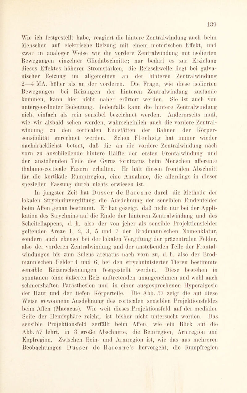 130 Wie ich festgestellt habe, reagiert die hintere Zentralwinduug auch beim Menschen auf elektrische Reizung mit einem motorischen Effekt, und zwar in analoger Weise wie die vordere Zentralwindung mit isolierten Bewegungen einzelner Gliedabschnitte; nur bedarf es zur Erzielung dieses Effektes höherer Stromstärken, die Reizschwelle liegt bei galva¬ nischer Reizung im allgemeinen an der hinteren Zentralwinduna' b 2—4 MA. höher als an der vorderen. Die Frage, wie diese isolierten Bewegungen bei Reizungen der hinteren Zentralwindung zustande kommen, kann hier nicht näher erörtert werden. Sie ist auch von untergeordneter Bedeutung. Jedenfalls kann die hintere Zentralwindung nicht einfach als rein sensibel bezeichnet werden. Andererseits muß, wie wir alsbald sehen werden, wahrscheinlich auch die vordere Zentral¬ windung zu den corticalen Endstätten der Bahnen der Körper¬ sensibilität gerechnet werden. Schon Flechsig hat immer wieder nachdrücklichst betont, daß die an die vordere Zentralwindung nach vorn zu anschließende hintere Hälfte der ersten Frontalwindung und der anstoßenden Teile des Gyrus fornicatus beim Menschen afferente thalamo-corticale Fasern erhalten. Er hält diesen frontalen Abschnitt für die kortikale Rumpfregion, eine Annahme, die allerdings in dieser speziellen Fassung durch nichts erwiesen ist. In jüngster Zeit hat Dusser de Baren ne durch die Methode der lokalen Strychninvergiftung die Ausdehnung der sensiblen Rindenfelder beim Affen genau bestimmt. Er hat gezeigt, daß nicht nur bei der Appli¬ kation des Strychnins auf die Rinde der hinteren Zentralwindung und des Scheitellappens, d. h. also der von jeher als sensible Projektionsfelder geltenden Areae 1, 2, 3, 5 und 7 der BrodmaniTschen Nomenklatur, sondern auch ebenso bei der lokalen Vergiftung der präzentralen Felder, also der vorderen Zentralwindung und der anstoßenden Teile der Frontal¬ windungen bis zum Sulcus arcuatus nach vorn zu, d. h. also der Brod- mann’schen Felder 4 und 6, bei den strychninisierten Tieren bestimmte sensible Reizerscheinungen festgestellt werden. Diese bestehen in spontanen ohne äußeren Reiz auftretenden unangenehmen und wohl auch schmerzhaften Parästhesien und in einer ausgesprochenen Hyperalgesie der Haut und der tiefen Körperteile. Die Abb. 57 zeigt die auf diese Weise gewonnene Ausdehnung des corticalen sensiblen Projektionsfeldes beim Affen (Macacus). Wie weit dieses Projektionsfeld auf der medialen Seite der Hemisphäre reicht, ist bisher nicht untersucht worden. Das sensible Projektionsfeld zerfällt beim Affen, wie ein Blick auf die Abb. 57 lehrt, in 3 große Abschnitte, die Beinregion, Armregion und Kopfregion. Zwischen Bein- und Armregion ist, wie das aus mehreren Beobachtungen Dusser de Barenne’s hervorgeht, die Rumpfregion