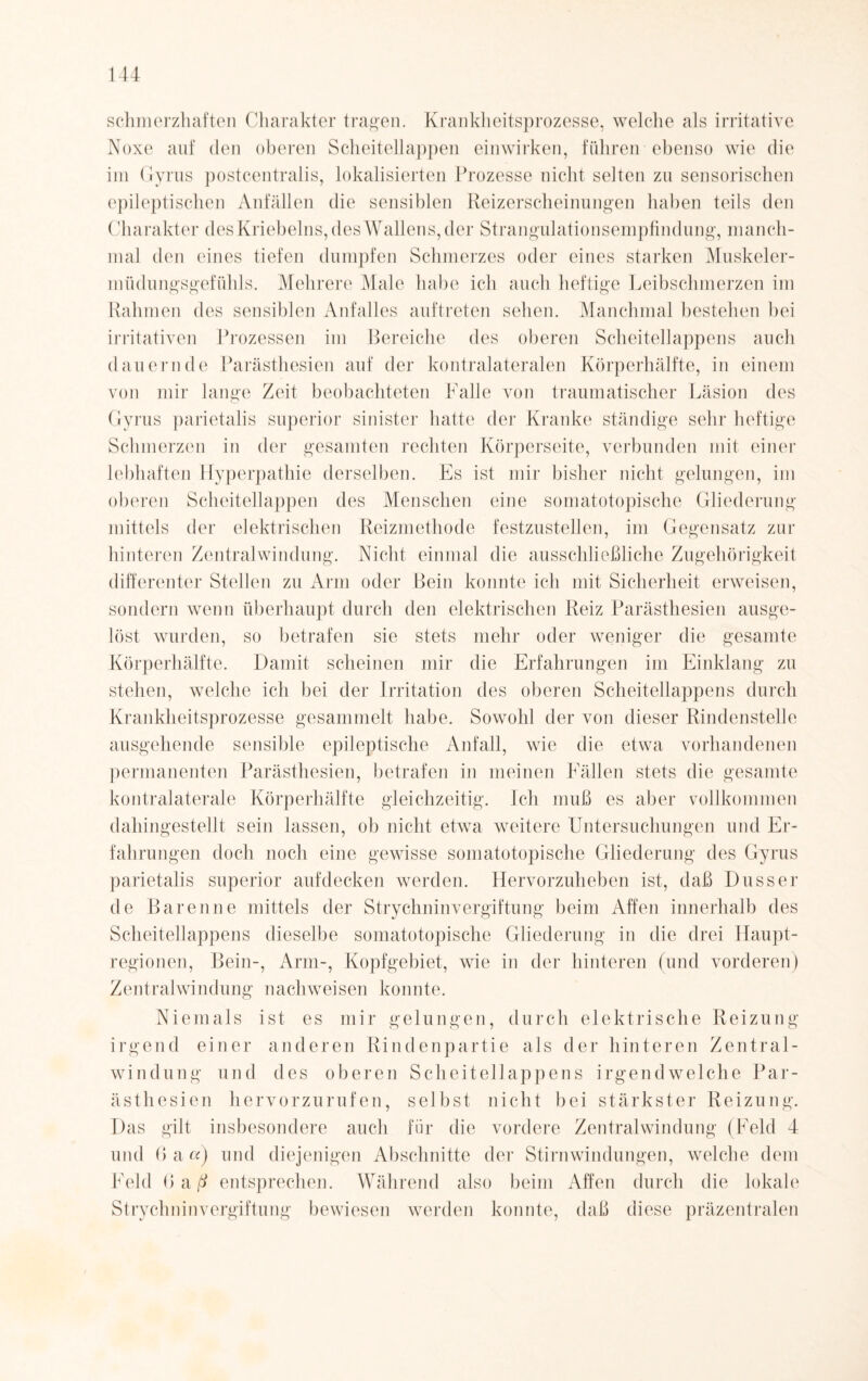schmerzhaften Charakter tragen. Krankheitsprozesse, welche als irritative Noxe auf den oberen Scheitellappen einwirken, führen ebenso wie die im Gyrus postcentralis, lokalisierten Prozesse nicht selten zu sensorischen epileptischen Anfällen die sensiblen Reizerscheinungen haben teils den ('harakter desKriebelns, des Wallens, der Strangulationsempfindung, manch¬ mal den eines tiefen dumpfen Schmerzes oder eines starken Muskeler¬ müdungsgefühls. Mehrere Male habe ich auch heftige Leibschmerzen im Rahmen des sensiblen Anfalles auftreten sehen. Manchmal bestehen bei irritativen Prozessen im Bereiche des oberen Scheitellappens auch dauernde Parästhesien auf der kontralateralen Körperhälfte, in einem von mir lange Zeit beobachteten Falle von traumatischer Läsion des Gyrus parietalis superior sinister hatte der Kranke ständige sehr heftige Schmerzen in der gesamten rechten Körperseite, verbunden mit einer lebhaften Hyperpathie derselben. Es ist mir bisher nicht gelungen, im oberen Scheitellappen des Menschen eine somatotopische Gliederung mittels der elektrischen Reizmethode festzustellen, im Gegensatz zur hinteren Zentralwindung. Nicht einmal die ausschließliche Zugehörigkeit differenter Stellen zu Arm oder Bein konnte ich mit Sicherheit erweisen, sondern wenn überhaupt durch den elektrischen Reiz Parästhesien ausge¬ löst wurden, so betrafen sie stets mehr oder weniger die gesamte Körperhälfte. Damit scheinen mir die Erfahrungen im Einklang zu stehen, welche ich bei der Irritation des oberen Scheitellappens durch Krankheitsprozesse gesammelt habe. Sowohl der von dieser Rindenstelle ausgehende sensible epileptische Anfall, wie die etwa vorhandenen permanenten Parästhesien, betrafen in meinen Fällen stets die gesamte kontralaterale Körperhälfte gleichzeitig. Ich muß es aber vollkommen dahingestellt sein lassen, ob nicht etwa weitere Untersuchungen und Er¬ fahrungen doch noch eine gewisse somatotopische Gliederung des Gyrus parietalis superior aufdecken werden. Hervorzuheben ist, daß Dusser de Baren ne mittels der Strychninvergiftung beim Affen innerhalb des Scheitellappens dieselbe somatotopische Gliederung in die drei Haupt¬ regionen, Bein-, Arm-, Kopfgebiet, wie in der hinteren (und vorderen) Zentralwindung nachweisen konnte. Niemals ist es mir gelungen, durch elektrische Reizung irgend einer anderen Rindenpartie als der hinteren Zentral¬ windung und des oberen Scheitellappens irgendwelche Par¬ ästhesien hervorzurufen, selbst nicht bei stärkster Reizung. Das gilt insbesondere auch für die vordere Zentralwindung (Feld 4 und 6 a et) und diejenigen Abschnitte der Stirnwindungen, welche dem Feld 6 a-ß entsprechen. Während also beim Affen durch die lokale Strychninvergiftung bewiesen werden konnte, daß diese präzentralen