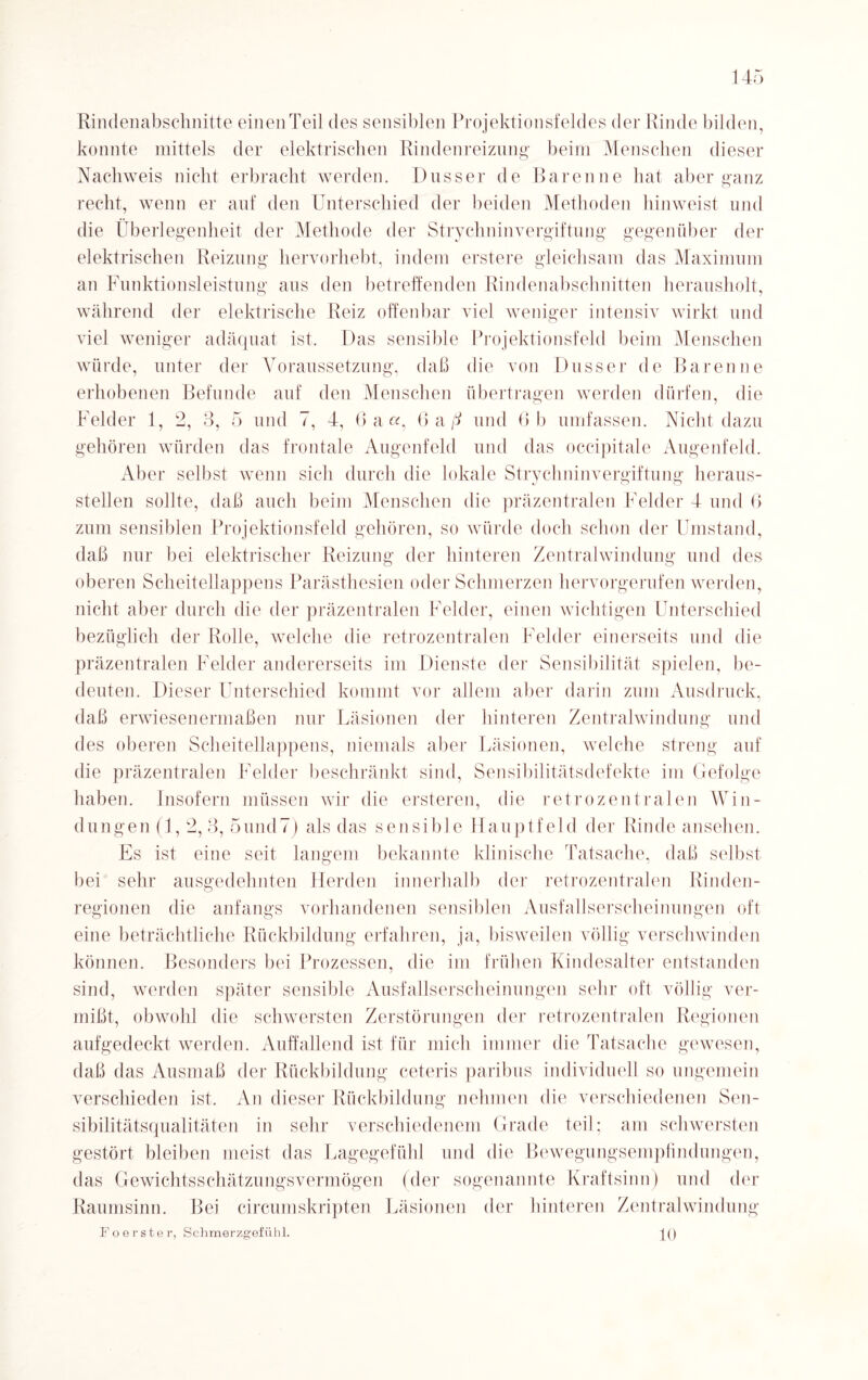 Rindenabschnitte einenTeil des sensiblen Projektionsfeldes der Rinde bilden, konnte mittels der elektrischen Rindenreizung1 beim Menschen dieser Nachweis nicht erbracht werden. Dusser de Baren ne hat aber ganz recht, wenn er auf den Unterschied der beiden Methoden hinweist und die Überlegenheit der Methode der Strychninvergiftung gegenüber der elektrischen Reizung hervorhebt, indem erstere gleichsam das Maximum an Funktionsleistung aus den betreffenden Rindenabschnitten herausholt, während der elektrische Reiz offenbar viel weniger intensiv wirkt und viel weniger adäquat ist. Das sensible Projektionsfeld beim Menschen würde, unter der Voraussetzung, daß die von Dusser de Baren ne erhobenen Befunde auf den Menschen übertragen werden dürfen, die Felder 1, 2, 3, 5 und 7, 4, 6 a«, 6 a ß und 6 b umfassen. Nicht dazu gehören würden das frontale Augenfeld und das occipitale Augenfeld. Aber selbst wenn sich durch die lokale Strychninvergiftung heraus¬ steilen sollte, daß auch beim Menschen die präzentralen Felder 4 und 6 zum sensiblen Projektionsfeld gehören, so würde doch schon der Umstand, daß nur bei elektrischer Reizung der hinteren Zentralwindung und des oberen Scheitellappens Parästhesien oder Schmerzen hervorgerufen werden, nicht aber durch die der präzentralen Felder, einen wichtigen Unterschied bezüglich der Rolle, welche die retrozentralen Felder einerseits und die präzentralen Felder andererseits im Dienste der Sensibilität spielen, be¬ deuten. Dieser Unterschied kommt vor allem aber darin zum Ausdruck, daß erwiesenermaßen nur Läsionen der hinteren Zentralwindung und des oberen Scheitellappens, niemals aber Läsionen, welche streng auf die präzentralen Felder beschränkt sind, Sensibilitätsdefekte im Gefolge haben. Insofern müssen wir die ersteren, die retrozentralen Win¬ dungen (1, 2,3, 5uncl7) als das sensible Hauptfeld der Rinde ansehen. Es ist eine seit langem bekannte klinische Tatsache, daß selbst bei sehr ausgedehnten Herden innerhalb der retrozentralen Rinden¬ regionen die anfangs vorhandenen sensiblen Ausfallserscheinungen oft eine beträchtliche Rückbildung erfahren, ja, bisweilen völlig verschwinden können. Besonders bei Prozessen, die im frühen Kindesalter entstanden sind, werden später sensible Ausfallserscheinungen sehr oft völlig ver¬ mißt, obwohl die schwersten Zerstörungen der retrozentralen Regionen aufgedeckt werden. Auffallend ist für mich immer die Tatsache gewesen, daß das Ausmaß der Rückbildung ceteris paribus individuell so ungemein verschieden ist. An dieser Rückbildung nehmen die verschiedenen Sen¬ sibilitätsqualitäten in sehr verschiedenem Grade teil; am schwersten gestört bleiben meist das Lagegefühl und die Bewegungsempfindungen, das Gewichtsschätzungsvermögen (der sogenannte Kraftsinn) und der Raumsinn. Bei circumskripten Läsionen der hinteren Zentral Windung Po erster, Schmerzgefühl.