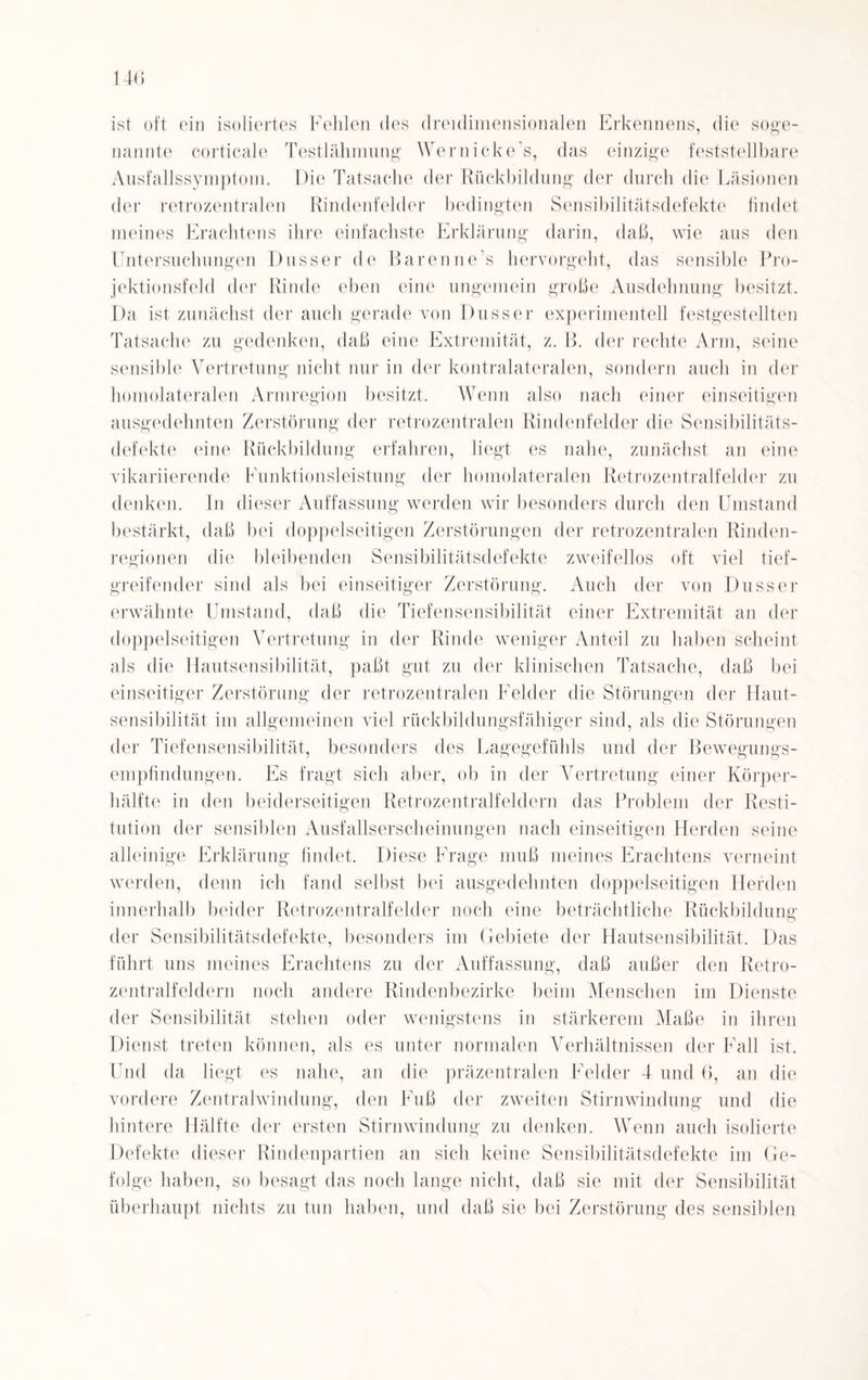 ist oft ein isoliertes Fehlen des dreidimensionalen Erkennens, die soge¬ nannte corticale Testlähmung Wernicke’s, das einzige feststellbare Ausfallssymptom. Die Tatsache der Rückbildung der durch die Läsionen der retrozentralen Rindenfelder bedingten Sensibilitätsdefekte findet meines Erachtens ihre einfachste Erklärung darin, daß, wie aus den Untersuchungen Dusser de Baren ne s hervorgeht, das sensible Pro¬ jektionsfeld der Rinde eben eine ungemein große Ausdehnung besitzt. Da ist zunächst der auch gerade von Dusser experimentell festgestellten Tatsache zu gedenken, daß eine Extremität, z. B. der rechte Arm, seine sensible Vertretung nicht nur in der kontralateralen, sondern auch in der homolateralen Armregion besitzt. Wenn also nach einer einseitigen ausgedehnten Zerstörung der retrozentralen Rindenfelder die Sensibilitäts¬ defekte eine Rückbildung erfahren, liegt es nahe, zunächst an eine vikariierende Funktionsleistung der homolateralen Retrozentralfelder zu denken. In dieser Auffassung werden wir besonders durch den Umstand bestärkt, daß bei doppelseitigen Zerstörungen der retrozentralen Rinden¬ regionen die bleibenden Sensibilitätsdefekte zweifellos oft viel tief¬ greifender sind als bei einseitiger Zerstörung. Auch der von Dusser erwähnte Umstand, daß die Tiefensensibilität einer Extremität an der doppelseitigen Vertretung in der Rinde weniger Anteil zu haben scheint als die Hautsensibilität, paßt gut zu der klinischen Tatsache, daß bei einseitiger Zerstörung der retrozentralen Felder die Störungen der Haut¬ sensibilität im allgemeinen viel rückbildungsfähiger sind, als die Störungen der Tiefensensibilität, besonders des Lagegefühls und der Bewegungs¬ empfindungen. Es fragt sich aber, ob in der Vertretung einer Körper¬ hälfte in den beiderseitigen Retrozentralfeldern das Problem der Resti¬ tution der sensiblen Ausfallserscheinungen nach einseitigen Herden seine alleinige Erklärung findet. Diese Frage muß meines Erachtens verneint werden, denn ich fand selbst bei ausgedehnten doppelseitigen Herden innerhalb beider Retrozentralfelder noch eine beträchtliche Rückbildung der Sensibilitätsdefekte, besonders im Gebiete der Hautsensibilität. Das führt uns meines Erachtens zu der Auffassung, daß außer den Retro¬ zentralfeldern noch andere Rindenbezirke beim Menschen im Dienste der Sensibilität stehen oder wenigstens in stärkerem Maße in ihren Dienst treten können, als es unter normalen Verhältnissen der Fall ist. Und da liegt es nahe, an die präzentralen Felder 4 und 6, an die vordere Zentralwindung, den Fuß der zweiten Stirnwindung und die hintere Hälfte der ersten Stirnwindung zu denken. Wenn auch isolierte Defekte dieser Rindenpartien an sich keine Sensibilitätsdefekte im Ge¬ folge haben, so besagt das noch lange nicht, daß sie mit der Sensibilität überhaupt nichts zu tun haben, und daß sie bei Zerstörung des sensiblen