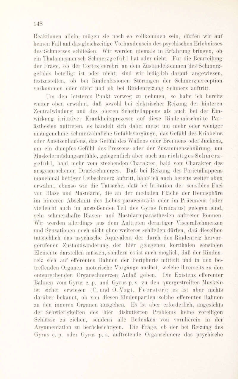 Reaktionen allein, mögen sie noch so vollkommen sein, dürfen wir auf keinen Fall auf das gleichzeitige Vorhandensein des psychischen Erlebnisses des Schmerzes schließen. Wir werden niemals in Erfahrung bringen, ob ein Thalamusmensch Schmerzgefühl hat oder nicht. Für die Beurteilung der Frage, ob der Cortex cerebri an dem Zustandekommen des Schmerz¬ gefühls beteiligt ist oder nicht, sind wir lediglich darauf angewiesen,, festzustellen, ob bei Rindenläsionen Störungen der Schmerzperception Vorkommen oder nicht und ob bei Rindenreizung Schmerz auftritt. Um den letzteren Punkt vorweg zu nehmen, so habe ich bereits weiter oben erwähnt, daß sowohl bei elektrischer Reizung der hinteren Zentralwindung und des oberen Scheitellappens als auch bei der Ein¬ wirkung irritativer Krankheitsprozesse auf diese Rindenabschnitte Par- ästhesien auftreten, es handelt sich dabei meist um mehr oder weniger unangenehme schmerzähnliche Gefühlsvorgänge, das Gefühl des Kribbelns oder Ameisenlaufens, das Gefühl des Wallens oder Brennens oder Juckens,, um ein dumpfes Gefühl des Fressens oder der Zusammenschnürung, um Muskelermüdungsgefühle, gelegentlich aber auch um richtiges Schmerz¬ gefühl, bald mehr vom stechenden Charakter, bald vom Charakter des ausgesprochenen Druckschmerzes. Daß bei Reizung des Parietallappens manchmal heftiger Leibschmerz auftritt, habe ich auch bereits weiter oben erwähnt, ebenso wie die Tatsache, daß bei Irritation der sensiblen Foci von Blase und Mastdarm, die an der medialen Fläche der Hemisphäre im hinteren Abschnitt des Lobus paracentralis oder im Präcuneus (oder vielleicht auch im anstoßenden Teil des Gyrus fornicatus) gelegen sind, sehr schmerzhafte Blasen- und Mastdarmparästhesien auftreten können. Wir werden allerdings aus dem Auftreten derartiger Visceralschmerzen und Sensationen noch nicht ohne weiteres schließen dürfen, daß dieselben tatsächlich das psychische Äquivalent der durch den Rindenreiz hervor¬ gerufenen Zustandsänderung der hier gelegenen kortikalen sensiblen Elemente darstellen müssen, sondern es ist auch möglich, daß der Rinden¬ reiz sich auf efferenten Bahnen der Peripherie mitteilt und in den be¬ treffenden Organen motorische Vorgänge auslöst, welche ihrerseits zu den entsprechenden Organschmerzen Anlaß geben. Die Existenz efferenter Bahnen vom Gyrus c. p. und Gyrus p. s. zu den quergestreiften Muskeln ist sicher erwiesen (C. und 0. Vogt, Foerster): es ist aber nichts darüber bekannt, ob von diesen Rindenpartien solche efferenten Bahnen zu den inneren Organen ausgehen. Es ist aber erforderlich, angesichts der Schwierigkeiten des hier diskutierten Problems keine voreiligen Schlüsse zu ziehen, sondern alle Bedenken von vornherein in der Argumentation zu berücksichtigen. Die Frage, ob der bei Reizung des Gyrus c. p. oder Gyrus p. s. auftretende Organschmerz das psychische