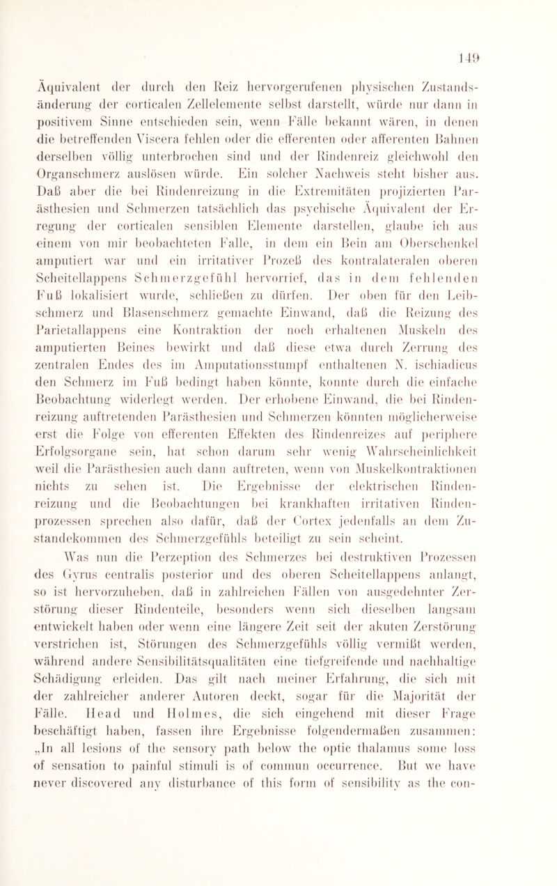 Äquivalent der durch den Reiz hervorgerufenen physischen Zustands¬ änderung der corticalen Zellelemente selbst darstellt, würde nur dann in positivem Sinne entschieden sein, wenn Fälle bekannt wären, in denen die betreffenden Viscera fehlen oder die efferenten oder afferenten Bahnen derselben völlig unterbrochen sind und der Rindenreiz gleichwohl den Organschmerz auslösen würde. Ein solcher Nachweis steht bisher aus. Daß aber die bei Rindenreizung in die Extremitäten projizierten Par- ästhesien und Schmerzen tatsächlich das psychische Äquivalent der Er¬ regung der corticalen sensiblen Elemente darstellen, glaube ich aus einem von mir beobachteten Falle, in dem ein Bein am Oberschenkel amputiert war und ein irritativer Prozeß des kontralateralen oberen Scheitellappens Schmerzgefühl hervorrief, das in dem fehlenden Fuß lokalisiert wurde, schließen zu dürfen. Der oben für den Leib¬ schmerz und Blasenschmerz gemachte Einwand, daß die Reizung des Parietallappens eine Kontraktion der noch erhaltenen Muskeln des amputierten Beines bewirkt und daß diese etwa durch Zerrung des zentralen Endes des im Amputationsstumpf enthaltenen N. ischiadicus den Schmerz im Fuß bedingt haben könnte, konnte durch die einfache Beobachtung widerlegt werden. Der erhobene Einwand, die bei Rinden¬ reizung auftretenden Parästhesien und Schmerzen könnten möglicherweise erst die Folge von efferenten Effekten des Rindenreizes auf periphere Erfolgsorgane sein, hat schon darum sehr wenig Wahrscheinlichkeit weil die Parästhesien auch dann auftreten, wenn von Muskelkontraktionen nichts zu sehen ist. Die Ergebnisse der elektrischen Rinden¬ reizung und die Beobachtungen bei krankhaften irritativen Rinden¬ prozessen sprechen also dafür, daß der Cortex jedenfalls an dem Zu¬ standekommen des Schmerzgefühls beteiligt zu sein scheint. Was nun die Perzeption des Schmerzes bei destruktiven Prozessen des Gyrus centralis posterior und des oberen Scheitellappens anlangt, so ist hervorzuheben, daß in zahlreichen Fällen von ausgedehnter Zer¬ störung dieser Rindenteile, besonders wenn sich dieselben langsam entwickelt haben oder wenn eine längere Zeit seit der akuten Zerstörung verstrichen ist, Störungen des Schmerzgefühls völlig vermißt werden, während andere Sensibilitätsqualitäten eine tiefgreifende und nachhaltige Schädigung erleiden. Das gilt nach meiner Erfahrung, die sich mit der zahlreicher anderer Autoren deckt, sogar für die Majorität der Fälle. Head und Holmes, die sich eingehend mit dieser Frage beschäftigt haben, fassen ihre Ergebnisse folgendermaßen zusammen: „In all lesions of the sensory path below the optic thalamus some loss of Sensation to painful Stimuli is of common occurrence. But we liave never discovered any disturbance of this form of sensibilitv as the con-