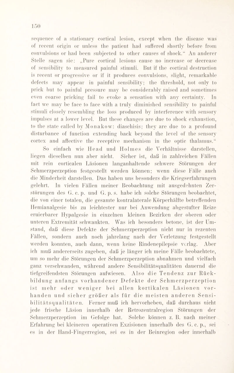 sequence of a stationary eortical lesion, except when the disease was of recent origin or unless the patient had suffered sliortly before from convulsions or had beeil subjected to other causes of shock.“ An anderer Stelle sagen sie: „Pure eortical lesions cause no increase or decrease of sensibilitv to measured painful Stimuli. But if the eortical destruction is recent or progressive or if it produces convulsions, slight, remarkable defects may appear in painful sensibility: the threshold, not only to prick but to painful pressure may be considerably raised and sometimes even coarse pricking fail to evoke a Sensation with any certainty. In fact we may be face to face with a truly diminished sensibility to painful Stimuli closely resembling the loss produced by interference with sensory impulses at a lower level. But these changes are due to shock exhaustion, to the state called by Monakow: diaschisis; they are due to a profound disturbance of function extending back beyond the level of the sensory cortex and affective the receptive mechanism in the optic thalamus.“ So einfach wie Head und Holmes die Verhältnisse darstellen, liegen dieselben nun aber nicht. Sicher ist, daß in zahlreichen Fällen mit rein corticalen Läsionen langanhaltende schwere Störungen der Schmerzperzeption festgestellt werden können; wenn diese Fälle auch die Minderheit darstellen. Das haben uns besonders die Kriegserfahrungen gelehrt. In vielen Fällen meiner Beobachtung mit ausgedehnten Zer¬ störungen des G. c. p. und G. p. s. habe ich solche Störungen beobachtet, die von einer totalen, die gesamte kontralaterale Körperhälfte betreffenden Hemianalgesie bis zu leichtester nur bei Anwendung abgestufter Reize eruierbarer Hypalgesie in einzelnen kleinen Bezirken der oberen oder unteren Extremität schwankten. Was ich besonders betone, ist der Um- stand, daß diese Defekte der Schmerzperzeption nicht nur in rezenten Fällen, sondern auch noch jahrelang nach der Verletzung festgestellt werden konnten, auch dann, wenn keine Rindenepilepsie vcrlag. Aber ich muß andererseits zugeben, daß je länger ich meine Fälle beobachtete, um so mehr die Störungen der Schmerzperzeption abnahmen und vielfach ganz verschwanden, während andere Sensibilitätsqualitäten dauernd die tiefgreifendsten Störungen aufwiesen. Also die Tendenz zur Rück¬ bildung anfangs vorhandener Defekte der Schmerzperzeption ist mehr oder weniger bei allen kortikalen Läsionen vor¬ handen und sicher größer als für die meisten anderen Sensi¬ bilitätsqualitäten. Ferner muß ich hervorheben, daß durchaus nicht jede frische Läsion innerhalb der Retrozentralregion Störungen der Schmerzperzeption im Gefolge hat. Solche können z. B. nach meiner Erfahrung bei kleineren operativen Exzisionen innerhalb des G. c. p., sei es in der Hand-Fingerregion, sei es in der Beinregion oder innerhalb