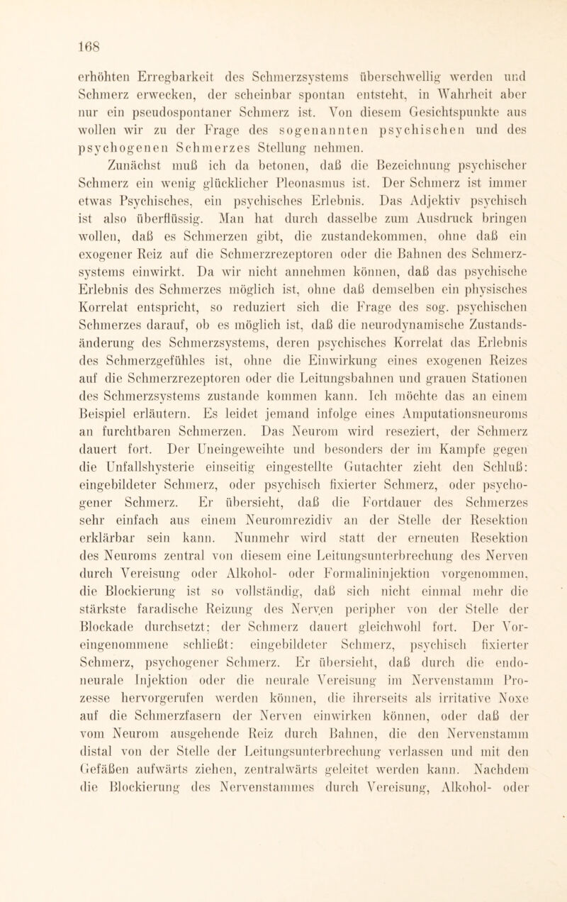 erhöhten Erregbarkeit des Schmerzsystems überschwellig werden und Schmerz erwecken, der scheinbar spontan entsteht, in Wahrheit aber nur ein pseudospontaner Schmerz ist. Von diesem Gesichtspunkte aus wollen wir zn der Frage des sogenannten psychischen und des psychogenen Schmerzes Stellung nehmen. Zunächst muß ich da betonen, daß die Bezeichnung psychischer Schmerz ein wenig glücklicher Pleonasmus ist. Der Schmerz ist immer etwas Psychisches, ein psychisches Erlebnis. Das Adjektiv psychisch ist also überflüssig. Man hat durch dasselbe zum Ausdruck bringen wollen, daß es Schmerzen gibt, die Zustandekommen, ohne daß ein exogener Reiz auf die Schmerzrezeptoren oder die Bahnen des Schmerz¬ systems einwirkt. Da wir nicht annehmen können, daß das psychische Erlebnis des Schmerzes möglich ist, ohne daß demselben ein physisches Korrelat entspricht, so reduziert sich die Frage des sog. psychischen Schmerzes darauf, ob es möglich ist, daß die neurodynamische Zustands¬ änderung des Schmerzsystems, deren psychisches Korrelat das Erlebnis des Schmerzgefühles ist, ohne die Einwirkung eines exogenen Reizes auf die Schmerzrezeptoren oder die Leitungsbahnen und grauen Stationen des Schmerzsystems zustande kommen kann. Ich möchte das an einem Beispiel erläutern. Es leidet jemand infolge eines Amputationsneuroms an furchtbaren Schmerzen. Das Neurom wird reseziert, der Schmerz dauert fort. Der Uneingeweihte und besonders der im Kampfe gegen die Unfallshysterie einseitig eingestellte Gutachter zieht den Schluß: eingebildeter Schmerz, oder psychisch fixierter Schmerz, oder psycho¬ gener Schmerz. Er übersieht, daß die Fortdauer des Schmerzes sehr einfach aus einem Neuromrezidiv an der Stelle der Resektion erklärbar sein kann. Nunmehr wird statt der erneuten Resektion des Neuroms zentral von diesem eine Leitungsunterbrechung des Nerven durch Vereisung oder Alkohol- oder Formalininjektion vorgenommen, die Blockierung ist so vollständig, daß sich nicht einmal mehr die stärkste faradische Reizung des Nerven peripher von der Stelle der Blockade durchsetzt; der Schmerz dauert gleichwohl fort. Der Vor¬ eingenommene schließt: eingebildeter Schmerz, psychisch fixierter Schmerz, psychogener Schmerz. Er übersieht, daß durch die endo- neurale Injektion oder die neurale Vereisung im Nervenstamm Pro¬ zesse hervorgerufen werden können, die ihrerseits als irritative Noxe auf die Schmerzfasern der Nerven einwirken können, oder daß der vom Neurom ausgehende Reiz durch Bahnen, die den Nervenstamm distal von der Stelle der Leitungsunterbrechung verlassen und mit den Gefäßen aufwärts ziehen, zentralwärts geleitet werden kann. Nachdem die Blockierung des Nervenstammes durch Vereisung, Alkohol- oder