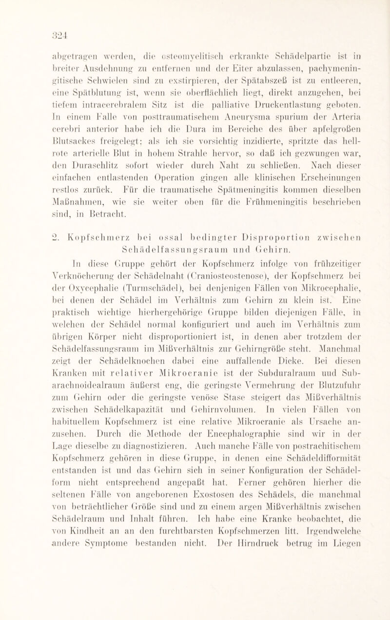 abgetragen werden, die osteomyelitisch erkrankte Schädelpartie ist in breiter Ausdehnung zu entfernen und der Eiter abzulassen, pachymenin- gitische Schwielen sind zu exstirpieren, der Spätabszeß ist zu entleeren, eine Spätblutung ist, wenn sie oberflächlich liegt, direkt anzugehen, bei tiefem intracerebralem Sitz ist die palliative Druckentlastung geboten. In einem Falle von posttraumatischem Aneurysma spurium der Arteria cerebri anterior habe ich die Dura im Bereiche des über apfelgroßen Blutsackes freigelegt; als ich sie vorsichtig inzidierte, spritzte das hell¬ rote arterielle Blut in hohem Strahle hervor, so daß ich gezwungen war, den Duraschlitz sofort wieder durch Naht zu schließen. Nach dieser einfachen entlastenden Operation gingen alle klinischen Erscheinungen restlos zurück. Für die traumatische Spätmeningitis kommen dieselben Maßnahmen, wie sie weiter oben für die Frühmeningitis beschrieben sind, in Betracht. 2. Kopfschmerz bei ossal bedingter Disproportion zwischen Schädelfassungsraum und Gehirn. In diese Gruppe gehört der Kopfschmerz infolge von frühzeitiger Verknöcherung der Schädelnaht (Craniosteostenose), der Kopfschmerz bei der Oxycephalie (Turmschädel), bei denjenigen Fällen von Mikrocephalie, bei denen der Schädel im Verhältnis zum Gehirn zu klein ist. Eine praktisch wichtige hierhergehörige Gruppe bilden diejenigen Fälle, in welchen der Schädel normal konfiguriert und auch im Verhältnis zum übrigen Körper nicht disproportioniert ist, in denen aber trotzdem der Schädelfassungsraum im Mißverhältnis zur Gehirngröße steht. Manchmal zeigt der Schädelknochen dabei eine auffallende Dicke. Bei diesen Kranken mit relativer Mikrocranie ist der Subduralraum und Sub- arachnoidealraum äußerst eng, die geringste Vermehrung der Blutzufuhr zum Gehirn oder die geringste venöse Stase steigert das Mißverhältnis zwischen Schädelkapazität und Gehirnvolumen, ln vielen Fällen von habituellem Kopfschmerz ist eine relative Mikrocranie als Ursache an¬ zusehen. Durch die Methode der Encephalographie sind wir in der Lage dieselbe zu diagnostizieren. Auch manche Fälle von postrachitischem Kopfschmerz gehören in diese Gruppe, in denen eine Schädeldifformität entstanden ist und das Gehirn sich in seiner Konfiguration der Schädel¬ form nicht entsprechend angepaßt hat. Ferner gehören hierher die seltenen Fälle von angeborenen Exostosen des Schädels, die manchmal von beträchtlicher Größe sind und zu einem argen Mißverhältnis zwischen Schädelraum und Inhalt führen. Ich habe eine Kranke beobachtet, die von Kindheit an an den furchtbarsten Kopfschmerzen litt. Irgendwelche andere Symptome bestanden nicht. Der Hirndruck betrug im Liegen