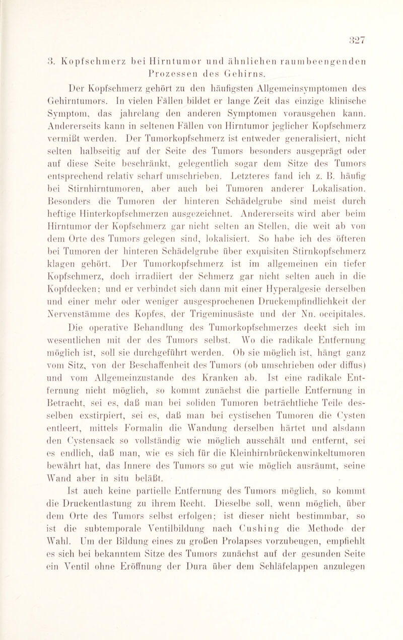 3. Kopfschmerz bei Hirntumor und ähnlichen raumbeengenden Prozessen des Gehirns. Der Kopfschmerz gehört zu den häufigsten Allgemeinsymptomen des Gehirntumors. In vielen Fällen bildet er lange Zeit das einzige klinische Symptom, das jahrelang den anderen Symptomen vorausgehen kann. Andererseits kann in seltenen Fällen von Hirntumor jeglicher Kopfschmerz vermißt werden. Der Tumorkopfschmerz ist entweder generalisiert, nicht selten halbseitig auf der Seite des Tumors besonders ausgeprägt oder auf diese Seite beschränkt, gelegentlich sogar dem Sitze des Tumors entsprechend relativ scharf umschrieben. Letzteres fand ich z. B. häufig bei Stirnhirntumoren, aber auch bei Tumoren anderer Lokalisation. Besonders die Tumoren der hinteren Schädelgrube sind meist durch heftige Hinterkopfschmerzen ausgezeichnet. Andererseits wird aber beim Hirntumor der Kopfschmerz gar nicht selten an Stellen, die weit ab von dem Orte des Tumors gelegen sind, lokalisiert. So habe ich des öfteren bei Tumoren der hinteren Schädelgrube über exquisiten Stirnkopfschmerz klagen gehört. Der Tumorkopfschmerz ist im allgemeinen ein tiefer Kopfschmerz, doch irradiiert der Schmerz gar nicht selten auch in die Kopfdecken; und er verbindet sich dann mit einer ITyperalgesie derselben und einer mehr oder weniger ausgesprochenen Druckempfindlichkeit der Nervenstämme des Kopfes, der Trigeminusäste und der Nn. occipitales. Die operative Behandlung des Tumorkopfschmerzes deckt sich im wesentlichen mit der des Tumors selbst. Wo die radikale Entfernung möglich ist, soll sie durchgeführt werden. Ob sie möglich ist, hängt ganz vom Sitz, von der Beschaffenheit des Tumors (ob umschrieben oder diffus) und vom Allgemeinzustande des Kranken ab. Ist eine radikale Ent¬ fernung nicht möglich, so kommt zunächst die partielle Entfernung in Betracht, sei es, daß man bei soliden Tumoren beträchtliche Teile des¬ selben exstirpiert, sei es, daß man bei cystischen Tumoren die Cysten entleert, mittels Formalin die Wandung derselben härtet und alsdann den Cystensack so vollständig wie möglich ausschält und entfernt, sei es endlich, daß man, wie es sich für die Kleinhirnbrückenwinkeltumoren bewährt hat, das Innere des Tumors so gut wie möglich ausräumt, seine Wand aber in situ beläßt. Ist auch keine partielle Entfernung des Tumors möglich, so kommt die Druckentlastung zu ihrem Recht. Dieselbe soll, wenn möglich, über dem Orte des Tumors selbst erfolgen; ist dieser nicht bestimmbar, so ist die subtemporale Ventilbildung nach Cushing die Methode der Wahl. Um der Bildung eines zu großen Prolapses vorzubeugen, empfiehlt es sich bei bekanntem Sitze des Tumors zunächst auf der gesunden Seite ein Ventil ohne Eröffnung der Dura über dem Schläfelappen anzulegen