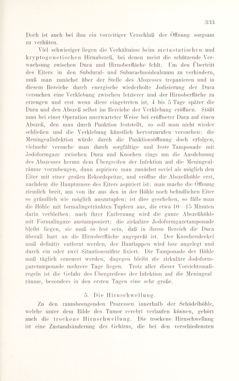 Doch ist auch hei ihm ein vorzeitiger Verschluß der Öffnung sorgsam zu verhüten. Viel schwieriger liegen die Verhältnisse beim metastatischen und kryptogenetischen Hirnabszeß, bei denen meist die schützende Ver¬ wachsung zwischen Dura und Hirnoberfläche fehlt. Um den Übertritt des Eiters in den Subdural- und Subarachnoidealraum zu verhindern, muß man zunächst über der Stelle des Abszesses trepanieren und in diesem Bereiche durch energische wiederholte Jodisierung der Dura versuchen eine Verklebung zwischen letzterer und der Hirn Oberfläche zu erzeugen und erst wenn diese eingetreten ist, 4 bis 5 Tage später die Dura und den Abszeß selbst im Bereiche der Verklebung eröffnen. Stößt man bei einer Operation unerwarteter Weise bei eröffneter Dura auf einen Abszeß, den man durch Punktion feststellt, so soll man nicht wieder schließen und die Verklebung künstlich hervorzurufen versuchen: die Meningealinfektion würde durch die Punktionsöffnung doch erfolgen, vielmehr versuche man durch sorgfältige und feste Tamponade mit Jodoformgaze zwischen Dura und Knochen rings um die Ausdehnung des Abszesses herum dem Übergreifen der Infektion auf die Meningeal- räume vorzubeugen, dann aspiriere man zunächst soviel als möglich den Eiter mit einer großen Rekordspritze, und eröffne die Abszeßhöhle erst, nachdem die Hauptmasse des Eiters aspiriert ist: man mache die Öffnung ziemlich breit, um von ihr aus den in der Höhle noch befindlichen Eiter so gründlich wie möglich auszutupfen; ist dies geschehen, so fülle man die Höhle mit formalingetränkten Tupfern aus, die etwa 10- 15 Minuten darin verbleiben: nach ihrer Entfernung wird die ganze Abszeßhöhle mit Formalingaze austamponiert: die zirkuläre Jodoformgazetamponade bleibt liegen, sie muß so fest sein, daß in ihrem Bereich die Dura überall hart an die Hirnoberfläche angepreßt ist. Der Knochendeckel muß definitiv entfernt werden, der Hautlappen wird lose angelegt und durch ein oder zwei Situationsnähte fixiert. Die Tamponade der Höhle muß täglich erneuert werden, dagegen bleibt die zirkuläre Jodoform- gazetamponade mehrere Tage liegen. Trotz aller dieser Vorsichtsmaß¬ regeln ist die Gefahr des Übergreifens der Infektion auf die Meningeal räume, besonders in den ersten Tagen eine sehr große. 5. Die Hirn Schwellung. Zu den raumbeengenden Prozessen innerhalb der Schädelhöhle, welche unter dem Bilde des Tumor cerebri verlaufen können, gehört auch die trockene Hirnschwellung. Die trockene Hirnschwellung ist eine Zustandsänderung des Gehirns, die bei den verschiedensten