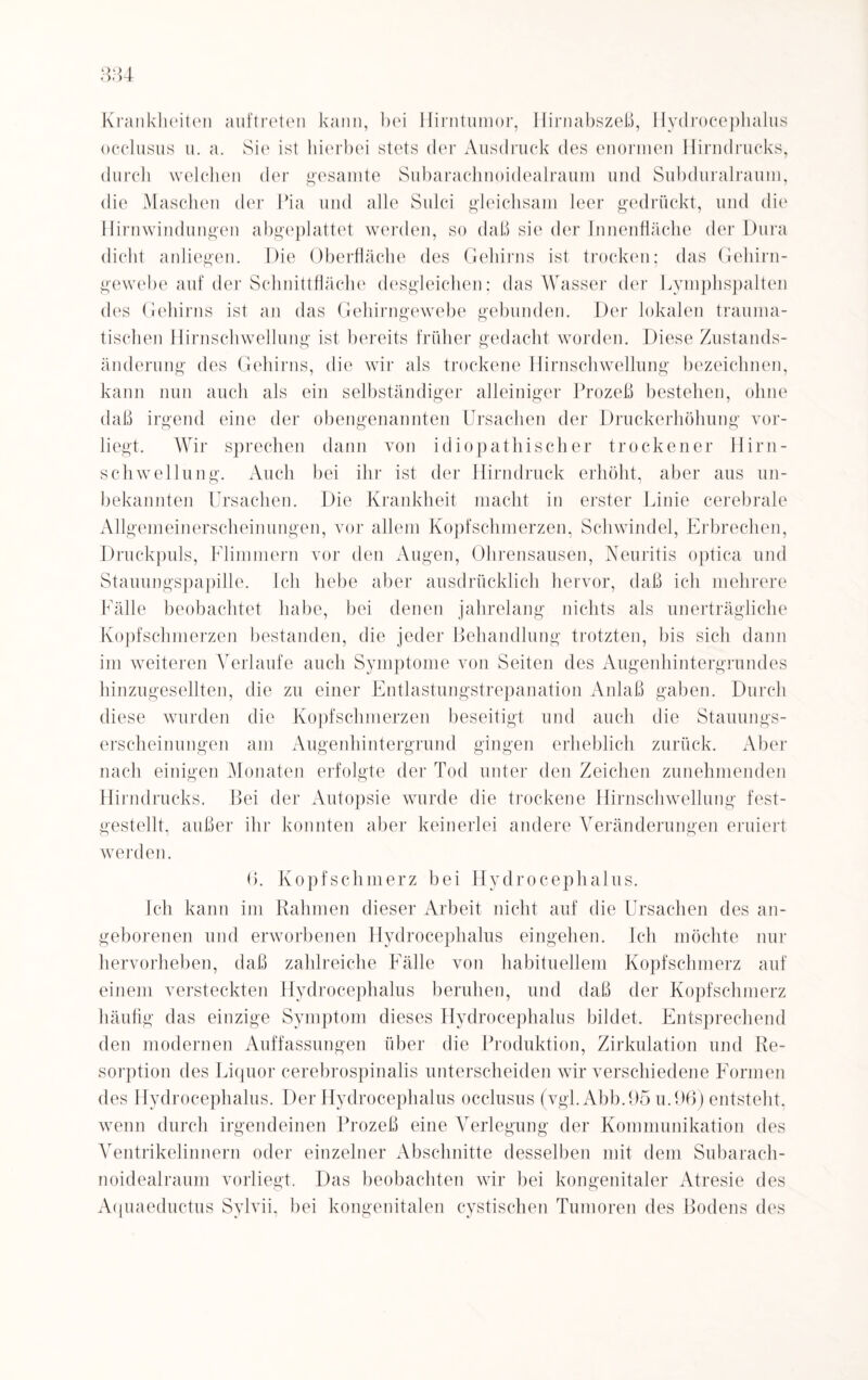 Krankheiten auftreten kann, bei Hirntumor, Hirnabszeß, Hydrocephalus occlusus u. a. Sie ist hierbei stets der Ausdruck des enormen Hirndrucks, durch welchen der gesamte Subaraclinoidealraum und Subduralraum, die Maschen der Pia und alle Sulci gleichsam leer gedrückt, und die Hirnwindungen abgeplattet werden, so daß sie der Innenfläche der Dura dicht anliegen. Die Oberfläche des Gehirns ist trocken; das Gehirn¬ gewebe auf der Schnittfläche desgleichen: das Wasser der Lymphspalten des Gehirns ist an das Gehirngewebe gebunden. Der lokalen trauma¬ tischen Hirnschwellung ist bereits früher gedacht worden. Diese Zustands¬ änderung des Gehirns, die wir als trockene Hirnschwellung bezeichnen, kann nun auch als ein selbständiger alleiniger Prozeß bestehen, ohne daß irgend eine der obengenannten Ursachen der Druckerhöhung vor¬ liegt. Wir sprechen dann von idiopathischer trockener Hirn¬ schwellung. Auch bei ihr ist der Hirndruck erhöht, aber aus un¬ bekannten Ursachen. Die Krankheit macht in erster Linie cerebrale Allgemeinerscheinungen, vor allem Kopfschmerzen, Schwindel, Erbrechen, Druckpuls, Flimmern vor den Augen, Ohrensausen, Neuritis optica und Stauungspapille. Ich hebe aber ausdrücklich hervor, daß ich mehrere Fälle beobachtet habe, bei denen jahrelang nichts als unerträgliche Kopfschmerzen bestanden, die jeder Behandlung trotzten, bis sich dann im weiteren Verlaufe auch Symptome von Seiten des Augenhintergrundes hinzugesellten, die zu einer Entlastungstrepanation Anlaß gaben. Durch diese wurden die Kopfschmerzen beseitigt und auch die Stauungs¬ erscheinungen am Augenhintergrund gingen erheblich zurück. Aber nach einigen Monaten erfolgte der Tod unter den Zeichen zunehmenden Hirndrucks. Bei der Autopsie wurde die trockene Hirnschwellung fest¬ gestellt, außer ihr konnten aber keinerlei andere Veränderungen eruiert werden. (). Kopfschmerz bei Hydrocephalus. Ich kann im Rahmen dieser Arbeit nicht auf die Ursachen des an¬ geborenen und erworbenen Hydrocephalus eingehen. Ich möchte nur hervorheben, daß zahlreiche Fälle von habituellem Kopfschmerz auf einem versteckten Hydrocephalus beruhen, und daß der Kopfschmerz häufig das einzige Symptom dieses Hydrocephalus bildet. Entsprechend den modernen Auffassungen über die Produktion, Zirkulation und Re¬ sorption des Liquor cerebrospinalis unterscheiden wir verschiedene Formen des Hydrocephalus. Der Hydrocephalus occlusus (vgl. Abb.95 u.96) entsteht, wenn durch irgendeinen Prozeß eine Verlegung der Kommunikation des Ventrikelinnern oder einzelner Abschnitte desselben mit dem Subarach- noidealraum vorliegt. Das beobachten wir bei kongenitaler Atresie des Aquaeductus Sylvii, bei kongenitalen cystischen Tumoren des Bodens des