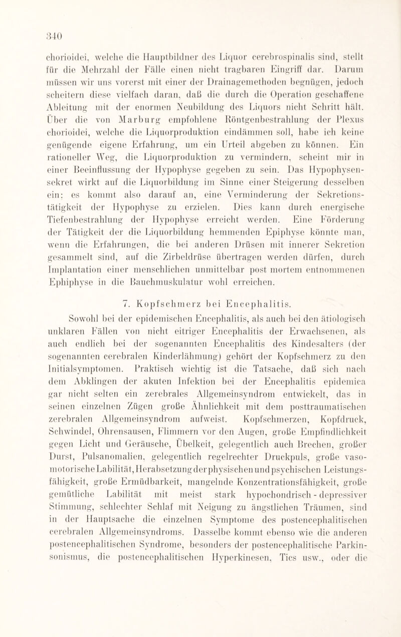 840 chorioidei, welche die Hauptbildner des Liquor cerebrospinalis sind, stellt für die Mehrzahl der Fälle einen nicht tragbaren Eingriff dar. Darum müssen wir uns vorerst mit einer der Drainagemethoden begnügen, jedoch scheitern diese vielfach daran, daß die durch die Operation geschaffene Ableitung mit der enormen Neubildung des Liquors nicht Schritt hält. Über die von Marburg empfohlene Röntgenbestrahlung der Plexus chorioidei, welche die Liquorproduktion eindämmen soll, habe ich keine genügende eigene Erfahrung, um ein Urteil abgeben zu können. Ein rationeller Weg, die Liquorproduktion zu vermindern, scheint mir in einer Beeinflussung der Hypophyse gegeben zu sein. Das Hypophysen¬ sekret wirkt auf die Liquorbildung im Sinne einer Steigerung desselben ein; es kommt also darauf an, eine Verminderung der Sekretions¬ tätigkeit der Hypophyse zu erzielen. Dies kann durch energische Tiefenbestrahlung der Hypophyse erreicht werden. Eine Förderung der Tätigkeit der die Liquorbildung hemmenden Epiphyse könnte man, wenn die Erfahrungen, die bei anderen Drüsen mit innerer Sekretion gesammelt sind, auf die Zirbeldrüse übertragen werden dürfen, durch Implantation einer menschlichen unmittelbar post mortem entnommenen Epliiphyse in die Bauchmuskulatur wohl erreichen. 7. Kopfschmerz bei Encephalitis. Sowohl bei der epidemischen Encephalitis, als auch bei den ätiologisch unklaren Fällen von nicht eitriger Encephalitis der Erwachsenen, als auch endlich bei der sogenannten Encephalitis des Kindesalters (der sogenannten cerebralen Kinderlähmung) gehört der Kopfschmerz zu den Initialsymptomen. Praktisch wichtig ist die Tatsache, daß sich nach dem Abklingen der akuten Infektion bei der Encephalitis epidemica gar nicht selten ein zerebrales Allgemeinsyndrom entwickelt, das in seinen einzelnen Zügen große Ähnlichkeit mit dem posttraumatischen zerebralen Allgemeinsyndrom aufweist. Kopfschmerzen, Kopfdruck, Schwindel, Ohrensausen, Flimmern vor den Augen, große Empfindlichkeit gegen Licht und Geräusche, Übelkeit, gelegentlich auch Brechen, großer Durst, Pulsanomalien, gelegentlich regelrechter Druckpuls, große vaso- motorischeLabilität, Herabsetzungderphysischen und psychischen Leistungs¬ fähigkeit, große Ermüdbarkeit, mangelnde Konzentrationsfähigkeit, große gemütliche Labilität mit meist stark hypochondrisch - depressiver Stimmung, schlechter Schlaf mit Neigung zu ängstlichen Träumen, sind in der Hauptsache die einzelnen Symptome des postencephalitischen cerebralen Allgemeinsyndroms. Dasselbe kommt ebenso wie die anderen postencephalitischen Syndrome, besonders der postencephalitische Parkin¬ sonismus, die postencephalitischen Hyperkinesen, Tics usw., oder die