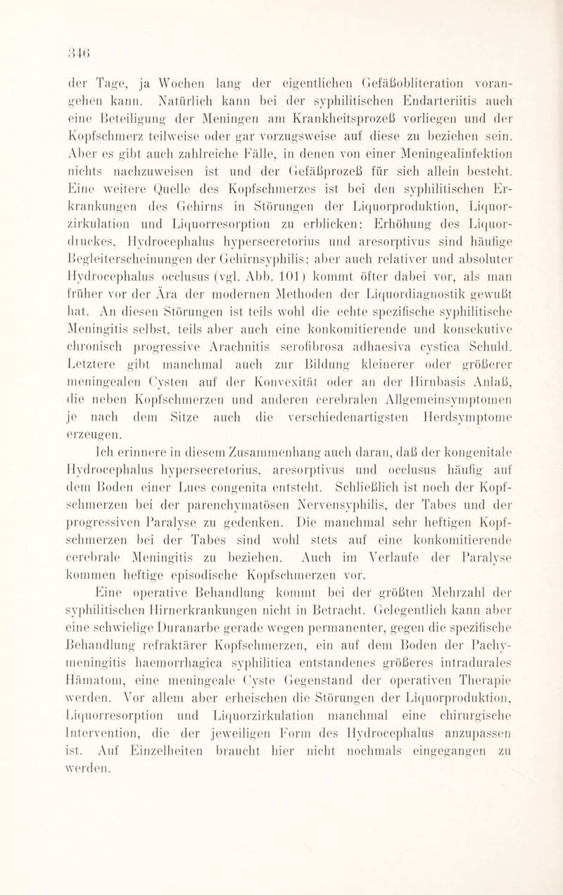 der Tage, ja Wochen lang der eigentlichen Gefäßobiiteration voran¬ gehen kann. Natürlich kann hei der syphilitischen Endarteriitis auch eine Beteiligung der Meningen am Krankheitsprozeß vorliegen und der Kopfschmerz teilweise oder gar vorzugsweise auf diese zu beziehen sein. Aber es gibt auch zahlreiche Fälle, in denen von einer Meningealinfektion nichts nachzuweisen ist und der Gefäßprozeß für sich allein besteht. Eine weitere Quelle des Kopfschmerzes ist bei den syphilitischen Er¬ krankungen des Gehirns in Störungen der Liquorproduktion, Liquor¬ zirkulation und Liquorresorption zu erblicken; Erhöhung des Liquor¬ druckes, Hydrocephalus hypersecretorius und aresorptivus sind häufige Begleiterscheinungen der Gehirnsyphilis: aber auch relativer und absoluter Hydrocephalus occlusus (vgl. Abb. 101) kommt öfter dabei vor, als man früher vor der Ära der modernen Methoden der Liquordiagnostik gewußt hat. An diesen Störungen ist teils wohl die echte spezifische syphilitische Meningitis selbst, teils aber auch eine konkomitierende und konsekutive chronisch progressive Arachnitis serofibrosa adhaesiva cystica Schuld. Letztere gibt manchmal auch zur Bildung kleinerer oder größerer meningealen Cysten auf der Konvexität oder an der Hirnbasis Anlaß, die neben Kopfschmerzen und anderen cerebralen Allgemeinsymptomen je nach dem Sitze auch die verschiedenartigsten Herdsymptome erzeugen. Ich erinnere in diesem Zusammenhang auch daran, daß der kongenitale Hydrocephalus hypersecretorius, aresorptivus und occlusus häufig auf dem Boden einer Lues congenita entsteht. Schließlich ist noch der Kopf¬ schmerzen bei der parenchymatösen Nervensyphilis, der Tabes und der progressiven Paralyse zu gedenken. Die manchmal sehr heftigen Kopf¬ schmerzen bei der Tabes sind wohl stets auf eine konkomitierende cerebrale Meningitis zu beziehen. Auch im Verlaufe der Paralyse kommen heftige episodische Kopfschmerzen vor. Eine operative Behandlung kommt bei der größten Mehrzahl der syphilitischen Hirnerkrankungen nicht in Betracht. Gelegentlich kann aber eine schwielige Duranarbe gerade wegen permanenter, gegen die spezifische Behandlung refraktärer Kopfschmerzen, ein auf dem Boden der Pachy- meningitis haemorrhagica syphilitica entstandenes größeres intradurales Hämatom, eine meningeale Cyste Gegenstand der operativen Therapie werden. Vor allem aber erheischen die Störungen der Liquorproduktion, Liquorresorption und Liquorzirkulation manchmal eine chirurgische Intervention, die der jeweiligen Form des Hydrocephalus anzupassen ist. Auf Einzelheiten braucht hier nicht nochmals eingegangen zu werden.