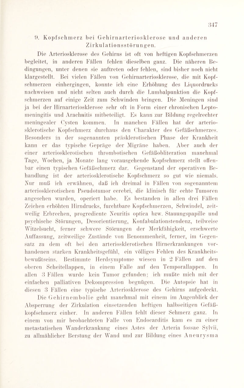 9. Kopfschmerz bei Gehirnarteriosklerose und anderen Zirkulationsstörungen. Die Arteriosklerose des Gehirns ist oft von heftigen Kopfschmerzen begleitet, in anderen Fällen fehlen dieselben ganz. Die näheren Be¬ dingungen, unter denen sie auftreten oder fehlen, sind bisher noch nicht klargestellt. Bei vielen Fällen von Gehirnarteriosklerose, die mit Kopf¬ schmerzen einhergingen, konnte ich eine Erhöhung des Liquordrucks nachweisen und nicht selten auch durch die Lumbalpunktion die Kopf¬ schmerzen auf einige Zeit zum Schwinden bringen. Die Meningen sind ja bei der Hirnarteriosklerose sehr oft in Form einer chronischen Lepto- meningitis und Arachnitis mitbeteiligt. Es kann zur Bildung regelrechter meningealer Cysten kommen. In manchen Fällen hat der arterio¬ sklerotische Kopfschmerz durchaus den Charakter des Gefäßschmerzes. Besonders in der sogenannten präsklerotischen Phase der Krankheit kann er das typische Gepräge der Migräne haben. Aber auch der einer arteriosklerotischen thrombotischen Gefäßobiiteration manchmal Tage, Wochen, ja Monate lang vorausgehende Kopfschmerz stellt offen¬ bar einen typischen Gefäßschmerz dar. Gegenstand der operativen Be¬ handlung ist der arteriosklerotische Kopfschmerz so gut wie niemals. Nur muß ich erwähnen, daß ich dreimal in Fällen von sogenanntem arteriosklerotischen Pseudotumor cerebri, die klinisch für echte Tumoren angesehen wurden, operiert habe. Es bestanden in allen drei Fällen Zeichen erhöhten Hirndrucks, furchtbare Kopfschmerzen, Schwindel, zeit¬ weilig Erbrechen, progrediente Neuritis optica bzw. Stauungspapille und psychische Störungen, Desorientierung, Konfabulationstendenz, teilweise Witzelsucht, ferner schwere Störungen der Merkfähigkeit, erschwerte Auffassung, zeitweilige Zustände von Benommenheit, ferner, im Gegen¬ satz zu dem oft bei den arteriosklerotischen Hirnerkrankungen vor¬ handenen starken Krankheitsgefühl, ein völliges Fehlen des Krankheits¬ bewußtseins. Bestimmte Herdsymptome wiesen in 2 Fällen auf den oberen Scheitellappen, in einem Falle auf den Temporallappen. In allen 3 Fällen wurde kein Tumor gefunden; ich mußte mich mit der einfachen palliativen Dekompression begnügen. Die Autopsie hat in diesen 3 Fällen eine typische Arteriosklerose des Gehirns aufgedeckt. Die Gehirnembolie geht manchmal mit einem im Augenblick der Absperrung der Zirkulation einsetzenden heftigen halbseitigen Gefäß¬ kopfschmerz einher. In anderen Fällen fehlt dieser Schmerz ganz. In einem von mir beobachteten Falle von Endocarditis kam es zu einer metastatischen Wanderkrankung eines Astes der Arteria fossae Sylvii, zu allmählicher Berstung der Wand und zur Bildung eines Aneurysma