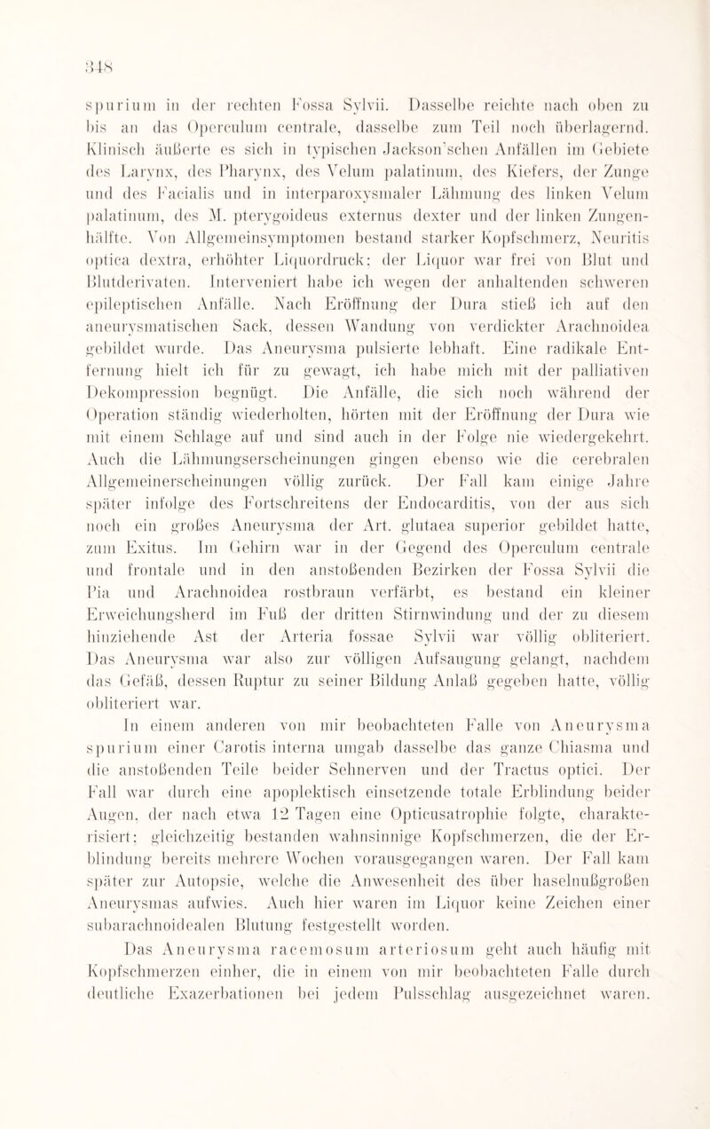 spurium in der rechten Fossa Sylvii. Dasselbe reichte nach oben zu bis an das Operculum centrale, dasselbe zum Teil noch überlagernd. Klinisch äußerte es sich in typischen Jaekson’schen Anfällen im Gebiete des Larynx, des Pharynx, des Velum palatinuni, des Kiefers, der Zunge und des Facialis und in interparoxysmaler Lähmung des linken Yelum palatinum, des M. pterygoideus externus dexter und der linken Zungen¬ hälfte. Von Allgemeinsymptomen bestand starker Kopfschmerz, Neuritis optica dextra, erhöhter Liquordruck; der Liquor war frei von Blut und Blutderivaten. Interveniert habe ich wegen der anhaltenden schweren epileptischen Anfälle. Nach Eröffnung der Dura stieß ich auf den aneurysmatischen Sack, dessen Wandung von verdickter Arachnoidea gebildet wurde. Das Aneurysma pulsierte lebhaft. Eine radikale Ent¬ fernung hielt ich für zu gewagt, ich habe mich mit der palliativen Dekompression begnügt. Die Anfälle, die sich noch während der Operation ständig wiederholten, hörten mit der Eröffnung der Dura wie mit einem Schlage auf und sind auch in der Folge nie wiedergekehrt. Auch die Lähmungserscheinungen gingen ebenso wie die cerebralen Allgemeinerscheinungen völlig zurück. Der Fall kam einige Jahre später infolge des Fortschreitens der Endocarditis, von der aus sich noch ein großes Aneurysma der Art. glutaea superior gebildet hatte, zum Exitus. Im Gehirn war in der Gegend des Operculum centrale und frontale und in den anstoßenden Bezirken der Fossa Sylvii die Pia und Arachnoidea rostbraun verfärbt, es bestand ein kleiner Erweichungsherd im Fuß der dritten Stirnwindung und der zu diesem hinziehende Ast der Arteria fossae Sylvii war völlig obliteriert. Das Aneurysma war also zur völligen Aufsaugung gelangt, nachdem das Gefäß, dessen Ruptur zu seiner Bildung Anlaß gegeben hatte, völlig obliteriert war. In einem anderen von mir beobachteten Falle von Aneurysma spurium einer Carotis interna umgab dasselbe das ganze Chiasma und die anstoßenden Teile beider Sehnerven und der Tractus optici. Der Fall war durch eine apoplektisch einsetzende totale Erblindung beider Augen, der nach etwa 12 Tagen eine Opticusatrophie folgte, charakte¬ risiert: gleichzeitig bestanden wahnsinnige Kopfschmerzen, die der Er¬ blindung bereits mehrere Wochen vorausgegangen waren. Der Fall kam später zur Autopsie, welche die Anwesenheit des über haselnußgroßen Aneurysmas aufwies. Auch hier waren im Liquor keine Zeichen einer subarachnoidealen Blutung festgestellt worden. Das Aneurysma racemosum arteriosum geht auch häufig mit Kopfschmerzen einher, die in einem von mir beobachteten Falle durch deutliche Exazerbationen bei jedem Pulsschlag ausgezeichnet waren.