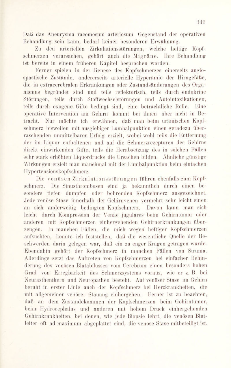 Daß das Aneurysma racemosum arteriosum Gegenstand der operativen Behandlung sein kann, bedarf keiner besonderen Erwähnung. Zu den arteriellen Zirkulationsstörungen, welche heftige Kopf¬ schmerzen verursachen, gehört auch die Migräne. Ihre Behandlung ist bereits in einem früheren Kapitel besprochen worden. Ferner spielen in der Genese des Kopfschmerzes einerseits angio- spastische Zustände, andererseits arterielle Hyperämie der Hirngefäße, die in extracerebralen Erkrankungen oder Zustandsänderungen des Orga¬ nismus begründet sind und teils reflektorisch, teils durch endokrine Störungen, teils durch Stoffwechselstörungen und Autointoxikationen, teils durch exogene Gifte bedingt sind, eine beträchtliche Rolle. Eine operative Intervention am Gehirn kommt bei ihnen aber nicht in Be¬ tracht, Nur möchte ich erwähnen, daß man beim urämischen Kopf¬ schmerz bisweilen mit ausgiebiger Lumbalpunktion einen geradezu über¬ raschenden unmittelbaren Erfolg erzielt, wobei wohl teils die Entfernung der im Liquor enthaltenen und auf die Schmerzrezeptoren des Gehirns direkt einwirkenden Gifte, teils die Herabsetzung des in solchen Fällen sehr stark erhöhten Liquordrucks die Ursachen bilden. Ähnliche günstige Wirkungen erzielt man manchmal mit der Lumbalpunktion beim einfachen Hypertensionskopfschmerz. Die venösen Zirkulationsstörungen führen ebenfalls zum Kopf¬ schmerz. Die Sinusthrombosen sind ja bekanntlich durch einen be¬ sonders tiefen dumpfen oder bohrenden Kopfschmerz ausgezeichnet. Jede venöse Stase innerhalb der Gehirnvenen vermehrt sehr leicht einen an sich anderweitig bedingten Kopfschmerz. Davon kann man sich leicht durch Kompression der Venae jugulares beim Gehirntumor oder anderen mit Kopfschmerzen einhergehenden Gehirnerkrankungen über¬ zeugen. In manchen Fällen, die mich wegen heftiger Kopfschmerzen aufsuchten, konnte ich feststellen, daß die wesentliche Quelle der Be¬ schwerden darin gelegen war, daß ein zu enger Kragen getragen wurde. Ebendahin gehört der Kopfschmerz in manchen Fällen von Struma. Allerdings setzt das Auftreten von Kopfschmerzen bei einfacher Behin¬ derung des venösen Blutabflusses vom Cerebrum einen besonders hohen Grad von Erregbarkeit des Schmerzsystems voraus, wie er z. B. bei Neurasthenikern und Neuropathen besteht. Auf venöser Stase im Gehirn beruht in erster Linie auch der Kopfschmerz bei Herzkrankheiten, die mit allgemeiner venöser Stauung einhergehen. Ferner ist zu beachten, daß an dem Zustandekommen der Kopfschmerzen beim Gehirntumor, beim Hydrocephalus und anderen mit hohem Druck einhergehenden Gehirnkrankheiten, bei denen, wie jede Biopsie lehrt, die venösen Blut¬ leiter oft ad maximum abgeplattet sind, die venöse Stase mitbeteiligt ist.