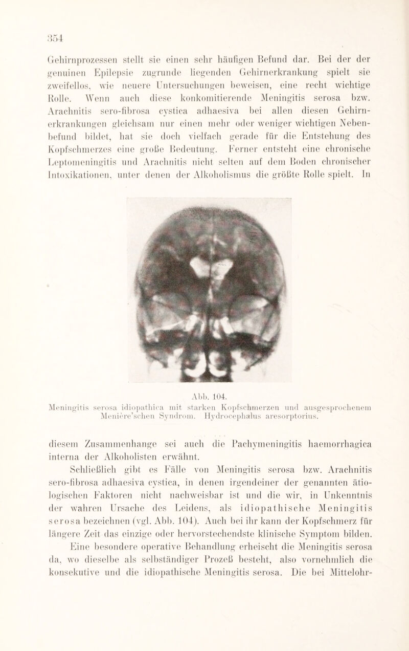 Gehirnprozessen stellt sie einen sehr häufigen Befund dar. Bei der der genuinen Epilepsie zugrunde liegenden Gehirnerkrankung spielt sie zweifellos, wie neuere Untersuchungen beweisen, eine recht wichtige Rolle. Wenn auch diese konkomitierende Meningitis serosa bzw. Arachnitis sero-tibrosa cystica adhaesiva bei allen diesen Gehirn¬ erkrankungen gleichsam nur einen mehr oder weniger wichtigen Neben¬ befund bildet, hat sie doch vielfach gerade für die Entstehung des Kopfschmerzes eine große Bedeutung. Ferner entsteht eine chronische Leptomeningitis und Arachnitis nicht selten auf dem Boden chronischer Intoxikationen, unter denen der Alkoholismus die größte Rolle spielt, ln Abb. 104. Meningitis serosa idiopathica mit starken Kopfschmerzen und ausgesprochenem Meniere’schen Syndrom. Hydrocephalus aresorptorius. diesem Zusammenhänge sei auch die Pachymeningitis haemorrhagica interna der Alkoholisten erwähnt. Schließlich gibt es Fälle von Meningitis serosa bzw. Arachnitis sero-tibrosa adhaesiva cystica, in denen irgendeiner der genannten ätio¬ logischen Faktoren nicht nachweisbar ist und die wir, in Unkenntnis der wahren Ursache des Leidens, als idiopathische Meningitis serosa bezeichnen (vgl. Abb. 104). Auch bei ihr kann der Kopfschmerz für längere Zeit das einzige oder hervorstechendste klinische Symptom bilden. Eine besondere operative Behandlung erheischt die Meningitis serosa da, wo dieselbe als selbständiger Prozeß besteht, also vornehmlich die konsekutive und die idiopathische Meningitis serosa. Die bei Mittelohr-