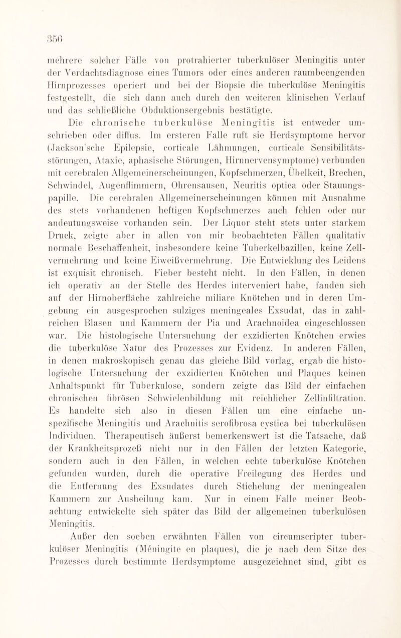 mehrere solcher Fälle von protrahierter tuberkulöser Meningitis unter der Verdachtsdiagnose eines Tumors oder eines anderen raumbeengenden Hirnprozesses operiert und bei der Biopsie die tuberkulöse Meningitis festgestellt, die sich dann auch durch den weiteren klinischen Verlauf und das schließliche Obduktionsergebnis bestätigte. Die chronische tuberkulöse Meningitis ist entweder um¬ schrieben oder diffus. Im ersteren Kalle ruft sie Herdsymptome hervor (Jackson’sche Epilepsie, corticale Lähmungen, corticale Sensibilitäts¬ störungen, Ataxie, aphasische Störungen, Hirnnervensymptome) verbunden mit cerebralen Allgemeinerscheinungen, Kopfschmerzen, Übelkeit, Brechen, Schwindel, Augenflimmern, Ohrensausen, Neuritis optica oder Stauungs¬ papille. Die cerebralen Allgemeinerscheinungen können mit Ausnahme des stets vorhandenen heftigen Kopfschmerzes auch fehlen oder nur andeutungsweise vorhanden sein. Der Liquor steht stets unter starkem Druck, zeigte aber in allen von mir beobachteten Fällen qualitativ normale Beschaffenheit, insbesondere keine Tuberkelbazillen, keine Zell- vermehrung und keine Eiweißvermehrung. Die Entwicklung des Leidens ist exquisit chronisch. Fieber besteht nicht. In den Fällen, in denen ich operativ an der Stelle des Herdes interveniert habe, fanden sich auf der Hirn Oberfläche zahlreiche miliare Knötchen und in deren Um¬ gebung ein ausgesprochen salziges meningeales Exsudat, das in zahl¬ reichen Blasen und Kammern der Pia und Arachnoidea eingeschlossen war. Die histologische Untersuchung der exzidierten Knötchen erwies die tuberkulöse Natur des Prozesses zur Evidenz, ln anderen Fällen, in denen makroskopisch genau das gleiche Bild vorlag, ergab die histo¬ logische Untersuchung der exzidierten Knötchen und Plaques keinen Anhaltspunkt für Tuberkulose, sondern zeigte das Bild der einfachen chronischen fibrösen Schwielenbildung mit reichlicher Zellinfiltration. Es handelte sich also in diesen Fällen um eine einfache un- spezifische Meningitis und Arachnitis serofibrosa cystica bei tuberkulösen Individuen. Therapeutisch äußerst bemerkenswert ist die Tatsache, daß der Krankheitsprozeß nicht nur in den Fällen der letzten Kategorie, sondern auch in den Fällen, in welchen echte tuberkulöse Knötchen gefunden wurden, durch die operative Freilegung des Herdes und die Entfernung des Exsudates durch Stichelung der meningealen Kammern zur Ausheilung kam. Nur in einem Falle meiner Beob¬ achtung entwickelte sich später das Bild der allgemeinen tuberkulösen Meningitis. Außer den soeben erwähnten Fällen von circumscripter tuber¬ kulöser Meningitis (Meningite en plaques), die je nach dem Sitze des Prozesses durch bestimmte Herdsymptome ausgezeichnet sind, gibt es