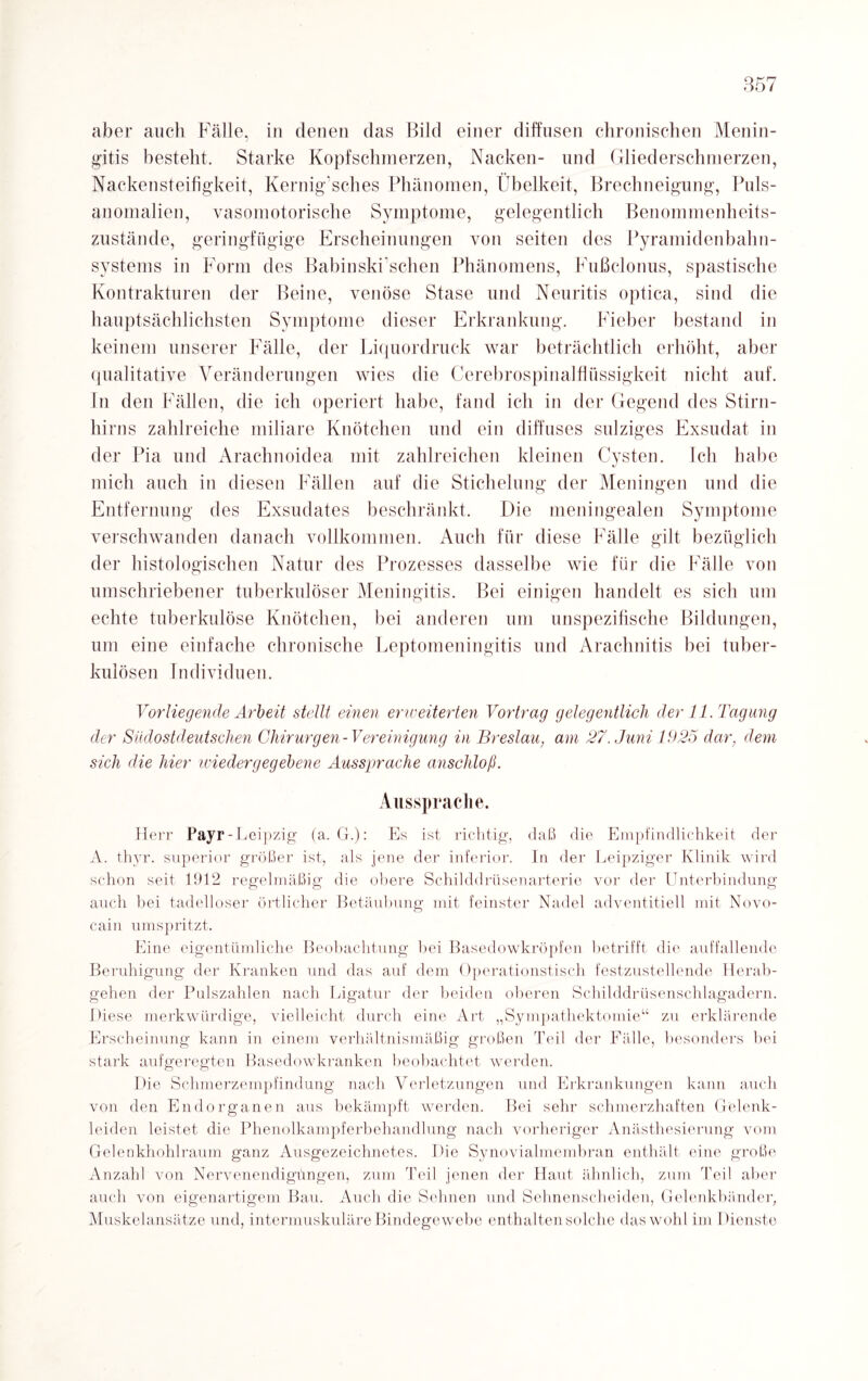 aber auch Fälle, in denen das Bild einer diffusen chronischen Menin¬ gitis besteht. Starke Kopfschmerzen, Nacken- und Gliederschmerzen, Nackensteifigkeit, Kernig’sches Phänomen, Übelkeit, Brechneigung, Puls¬ anomalien, vasomotorische Symptome, gelegentlich Benommenheits¬ zustände, geringfügige Erscheinungen von seiten des Pyramidenbalm¬ systems in Form des Babinski schen Phänomens, Fußclonus, spastische Kontrakturen der Beine, venöse Stase und Neuritis optica, sind die hauptsächlichsten Symptome dieser Erkrankung. Fieber bestand in keinem unserer Fälle, der Liquordruck war beträchtlich erhöht, aber qualitative Veränderungen wies die Cerebrospinalflüssigkeit nicht auf. In den Fällen, die ich operiert habe, fand ich in der Gegend des Stirn¬ hirns zahlreiche miliare Knötchen und ein diffuses sulziges Exsudat in der Pia und Arachnoidea mit zahlreichen kleinen Cysten. Ich habe mich auch in diesen Fällen auf die Stichelung der Meningen und die Entfernung des Exsudates beschränkt. Die meningealen Symptome verschwanden danach vollkommen. Auch für diese Fälle gilt bezüglich der histologischen Natur des Prozesses dasselbe wie für die Fälle von umschriebener tuberkulöser Meningitis. Bei einigen handelt es sich um echte tuberkulöse Knötchen, bei anderen um unspezifische Bildungen, um eine einfache chronische Leptomeningitis und Arachnitis bei tuber¬ kulösen Individuen. Vorliegende Arbeit stellt einen erweiterten Vortrag gelegentlich der 11. Tagung der Südostdeutschen Chirurgen-Vereinigung in Breslau, am 27. Juni 1925 dar, dem sich die hier iviedergegebene Aussprache anschloß. Aussprache. Herr Payr-Leipzig (a. G.): Es ist richtig, daß die Empfindlichkeit der A. thyr. superior größer ist, als jene der inferior. In der Leipziger Klinik wird schon seit 1912 regelmäßig die obere Schilddrüsenarterie vor der Unterbindung auch bei tadelloser örtlicher Betäubung mit feinster Nadel adventitiell mit Novo¬ cain umspritzt. Eine eigentümliche Beobachtung bei Basedowkröpfen betrifft die auffallende Beruhigung der Kranken und das auf dem Operationstisch festzustellende Herab¬ gehen der Pulszahlen nach Ligatur der beiden oberen Schilddrüsenschlagadern. Diese merkwürdige, vielleicht durch eine Art „Sympathektomie“ zu erklärende Erscheinung kann in einem verhältnismäßig großen Teil der Fälle, besonders bei stark aufgeregten Basedowkranken beobachtet werden. Die Schmerzempfindung nach Verletzungen und Erkrankungen kann auch von den Endorganen aus bekämpft werden. Bei sehr schmerzhaften Gelenk- leiden leistet die Phenolkampferbehandlung nach vorheriger Anästhesierung vom Gelenkhohlraum ganz Ausgezeichnetes. Die Synovialmembran enthält eine große Anzahl von Nervenendigüngen, zum Teil jenen der Haut ähnlich, zum Teil aber auch von eigenartigem Bau. Auch die Sehnen und Sehnenscheiden, Gelenkbänder, Muskelansätze und, intermuskuläre Bindegewebe enthalten solche das wohl im Dienste