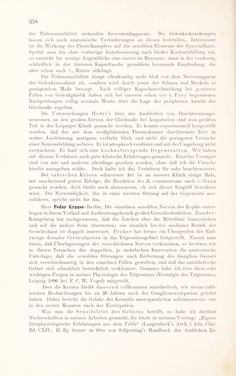 der Tiefensensibilität stehenden Nervenendapparate. Hei Gelenkerkrankungen lassen sich auch anatomische Veränderungen an diesen feststellen. Interessant ist die Wirkung des Phenolkampfers auf die sensiblen Elemente der Synovialhaut. Spritzt man ihn ohne vorherige Anästhesierung nach bloßer Kochsalzfüllung ein, so entsteht für wenige Augenblicke eine zuerst im Rezessus, dann in der vorderen, schließlich in der hinteren Kapseltasche gemeldete brennende Empfindung, die aber schon nach 1j2 Minute abklingt. Eie Tiefensensibilität hängt offenkundig nicht bloß von dem Nervenapparat der Gelenkinnenhaut ab, sondern wird durch jenen der Sehnen und Muskeln in genügendem Maße besorgt. Nach völliger Kapselausschneidung bei gewissen Fällen von Gelenkplastik haben sich bei unseren schon vor v. Frey begonnenen Nachprüfungen völlig normale Werte über die Lage der peripheren Anteile der Gliedmaße ergeben. Die Untersuchungen Hedri’s über das Ausbleiben von Durchtrennungs¬ neuromen an den großen Nerven der Gliedmaße bei Amputation sind zum größten Teil in der Leipziger Klinik gemacht worden. Es konnte experimentell festgestellt werden, daß der mit dem weißglühenden Thermokauter durchtrennte Nerv in weiter Ausdehnung mattgrau verfärbt blieb und nicht die geringsten Versuche einer Neurombildung aufwies. Er ist atrophisch verdünnt und mit derUmgebung nicht verwachsen. Es fand sich eine hoch auf st ei gen de Degeneration. Wir haben mit diesem Verfahren auch gute klinische Erfahrungen gemacht. Einzelne Versager sind von mir und anderen allerdings gesehen worden, ohne daß ich die Ursache hierfür anzugeben wüßte. Doch halte ich däs Verfahren für sehr beachtenswert. Bei tabischen Krisen schwerster Art ist an unserer Klinik einige Male, mit anscheinend gutem Erfolge, die Resektion des R. communicans nach v. Gaza gemacht worden, doch bleibt noch abzuwarten, ob sich dieser Eingriff bewähren wird. Die Notwendigkeit, ihn in einer zweiten Sitzung auf der Gegenseite aus¬ zuführen, spricht nicht für ihn. Herr Fedor Krause-Berlin: Die einzelnen sensiblen Nerven des Kopfes unter¬ liegen in ihrem Verlauf und Ausbreitungsbezirk großen Verschiedenheiten. Zander- Königsberg hat nachgewiesen, daß die Ästchen über die Mittellinie hinausziehen und auf die andere Seite übertreten; ein ziemlich breiter medianer Bezirk der Gesichtshaut ist doppelt innerviert. Frohse hat ferner ein Übergreifen der End¬ zweige dorsaler Cervicalnerven in das Trigeminusgebiet festgestellt. Nimmt man hinzu, daß Überlagerungen der verschiedenen Nerven Vorkommen, so besitzen wir in diesen Tatsachen der doppelten, ja mehrfachen Innervation die anatomische Unterlage, daß die sensiblen Störungen nach Entfernung des Ganglion Gasseri sich verschiedenartig in den einzelnen Fällen gestalten, und daß das anästhetische Gebiet sich allmählich beträchtlich verkleinert. Genaues habe ich über diese sehr wichtigen Fragen in meiner Physiologie des Trigeminus (Neuralgie des Trigeminus, Leipzig 1896 bei F. C. W. Vogel) mitgeteilt. Aber die Kornea bleibt dauernd vollkommen anästhetisch, wie meine zahl¬ reichen Beobachtungen bis zu 26 Jahren nach der Ganglionexstirpation gelehrt haben. Dabei besteht die Gefahr der Keratitis neuroparalytica seltsamerweise nur in den ersten Monaten nach der Exstirpation. Was nun die Sensibilität des Gehirns betrifft, so habe ich darüber Niederschriften in meinen Arbeiten gemacht, die letzte in meinem Vortrag: „Eigene hirnphysiologische Erfahrungen aus dem Felde“ (Langenbeck’s Arch. f. klin. Chir. Bd. CXIV, H. 2); ferner in Otto von Schjerning’s Handbuch der ärztlichen Er-