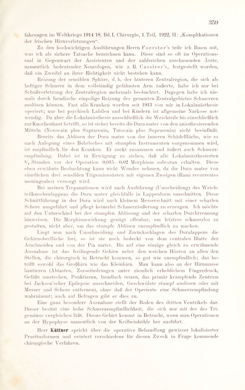 X fahrungen im Weltkriege 1914/18, Bd.I, Chirurgie, 1. Teil, 1922, II: „Komplikationen der frischen Hirnverletzungen“. Zu den hochwichtigen Ausführungen Herrn Foerster’s teile ich Ihnen mit, was ich als sichere Tatsache bezeichnen kann. Diese sind so oft im Operations¬ saal in Gegenwart der Assistenten und der zahlreichen zuschauenden Ärzte, namentlich bedeutender Neurologen, wie z. B. Cassirer’s, festgestellt worden, daß ein Zweifel an ihrer Richtigkeit nicht bestehen kann. Reizung der sensiblen Sphäre, d. h. der hinteren Zentralregion, die sich als heftiger Schmerz in dem vollständig gelähmten Arm äußerte, habe ich nur bei Schußverletzung der Zentralregion mehrmals beobachtet. Dagegen habe ich nie¬ mals durch faradische einpolige Reizung des gesamten Zentralgebietes Schmerzen auslösen können. Fast alle Kranken werden seit 1913 von mir in Lokalanästhesie operiert; nur bei psychisch Labilen und bei Kindern ist allgemeine Narkose not¬ wendig. Da aber die Lokalanästhesie ausschließlich die Weichteile bis einschließlich zur Knochenhaut betrifft, so ist sicher bereits die Dura mater von den anästhesierenden Mitteln (Novocain plus Suprarenin, Tutocain plus Suprarenin) nicht beeinflußt. Bereits das Ablösen der Dura mater von der inneren Schädelfläche, wie es nach Anlegung eines Bohrloches mit stumpfen Instrumenten vorgenommen wird, ist empfindlich für den Kranken. Er zuckt zusammen und äußert auch Schmerz- empfindung. Dabei ist in Erwägung zu ziehen, daß alle Lokalanästhesierten 3/4 Stunden vor der Operation 0,015 — 0,02 Morphium subcutan erhalten. Diese eben erwähnte Beobachtung kann nicht Wunder nehmen, da die Dura mater von sämtlichen drei sensiblen Trigeminusästen mit eigenen Zweigen (Rami recurrentes meningeales) versorgt wird. Bei meinen Trepanationen wird nach Ausführung (Umscheidung) des Weich¬ teilknochenlappens die Dura mater gleichfalls in Lappenform Umschnitten. Diese Schnittführung in der Dura wird nach kleinem Messerschnitt mit einer scharfen Schere ausgeführt und pflegt keinerlei Schmerzäußerung zu erzeugen. Ich möchte auf den LTnterschied bei der stumpfen Ablösung und der scharfen Durchtrennung hinweisen. Die Morphium Wirkung genügt offenbar, um letztere schmerzlos zu gestalten, nicht aber, um das stumpfe Ablösen unempfindlich zu machen. Liegt nun nach Umschneidung und Zurückschlagen des Duralappens die Gehirnoberfläche frei, so ist sie noch bedeckt von dem ventralen Blatte der Arachnoidea und von der Pia mater. Bis auf eine einzige gleich zu erwähnende Ausnahme ist das freiliegende Gehirn nebst den weichen Häuten an allen den Stellen, die chirurgisch in Betracht kommen, so gut wie unempfindlich; das be¬ trifft sowohl das Großhirn wie das Kleinhirn. Man kann also an der Hirnmasse hantieren (Abtasten, Zurseitedrängen unter ziemlich erheblichem Fingerdruck, Gefäße umstechen, Punktieren, faradisch reizen, das primär krampfende Zentrum bei Jackson’scher Epilepsie ausschneiden, Geschwülste stumpf auslösen oder mit Messer und Schere entfernen), ohne daß der Operierte eine Schmerzempfindung wahrnimmt; auch auf Befragen gibt er dies an. Eine ganz besondere Ausnahme stellt der Boden des dritten Ventrikels dar. Dieser besitzt eine hohe Schmerzempfindlichkeit, die sich nur mit der des Tri¬ geminus vergleichen läßt. Dieses Gebiet kommt in Betracht, wenn man Operationen an der Hypophyse namentlich von der Keilbeinhöhle her ausführt. Herr Küttner Pruritusformen und spricht über die operative Behandlung gewisser lokalisierter erörtert verschiedene für diesen ZwTeck in Frage kommende chirurgische Verfahren.