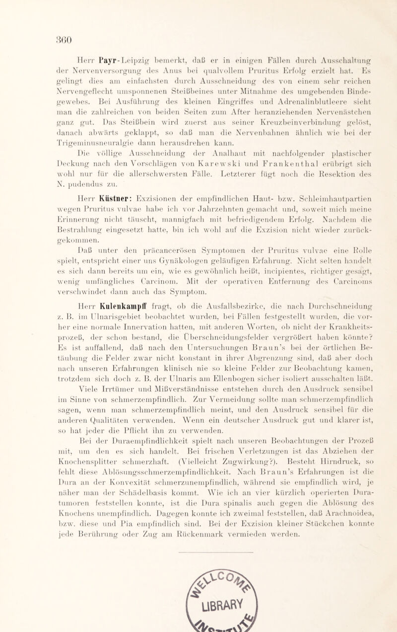 Herr Payr-Leipzig bemerkt, daß er in einigen Fällen durch Ausschaltung der Nervenversorgung des Anus bei qualvollem Pruritus Erfolg erzielt hat. Es gelingt dies am einfachsten durch Ausschneidung des von einem sehr reichen Nervengeflecht umsponnenen Steißbeines unter Mitnahme des umgebenden Binde¬ gewebes. Bei Ausführung des kleinen Eingriffes und Adrenalinblutleere sieht man die zahlreichen von beiden Seiten zum After heranziehenden Nervenästchen ganz gut. Das Steißbein wird zuerst aus seiner Kreuzbeinverbindung gelöst, danach abwärts geklappt, so daß man die Nervenbahnen ähnlich v7ie bei der Trigeminusneuralgie dann herausdrehen kann. Die völlige Ausschneidung der Analhaut mit nachfolgender plastischer Deckung nach den Vorschlägen von Karewski und Frankenthal erübrigt sich wohl nur für die allerschwersten Fälle. Letzterer fügt noch die Resektion des N. pudendus zu. Herr Küstner: Exzisionen der empfindlichen Haut- bzw. Schleimhautpartien wegen Pruritus vulvae habe ich vor Jahrzehnten gemacht und, soweit mich meine Erinnerung nicht täuscht, mannigfach mit befriedigendem Erfolg. Nachdem die Bestrahlung eingesetzt hatte, bin ich wohl auf die Exzision nicht wieder zurück¬ gekommen. Daß unter den präeancerösen Symptomen der Pruritus vulvae eine Rolle spielt, entspricht einer uns Gynäkologen geläufigen Erfahrung. Nicht selten handelt es sich dann bereits um ein, wie es gewöhnlich heißt, incipientes, richtiger gesagt, wenig umfängliches Carcinom. Mit der operativen Entfernung des Carcinoms verschwindet dann auch das Symptom. Herr Knlenkampff fragt, ob die Ausfallsbezirkc, die nach Durchschneidung z. B. im Ulnarisgebiet beobachtet wurden, bei Fällen festgestellt wurden, die vor¬ her eine normale Innervation hatten, mit anderen Worten, ob nicht der Krankheits¬ prozeß, der schon bestand, die Überschneidungsfelder vergrößert haben könnte? Es ist auffallend, daß nach den Untersuchungen Braun's bei der örtlichen Be¬ täubung die Felder zwar nicht konstant in ihrer Abgrenzung sind, daß aber doch nach unseren Erfahrungen klinisch nie so kleine Felder zur Beobachtung kamen, trotzdem sich doch z. B. der UInaris am Ellenbogen sicher isoliert ausschalten läßt. Viele Irrtümer und Mißverständnisse entstehen durch den Ausdruck sensibel im Sinne von schmerzempfindlich. Zur Vermeidung sollte man schmerzempfindlich sagen, wenn man schmerzempfindlich meint, und den Ausdruck sensibel für die anderen Qualitäten verwenden. Wenn ein deutscher Ausdruck gut und klarer ist, so hat jeder die Pflicht ihn zu verwenden. Bei der Duraempfindliclikeit spielt nach unseren Beobachtungen der Prozeß mit, um den es sich handelt. Bei frischen Verletzungen ist das Abziehen der Knochensplitter schmerzhaft. (Vielleicht Zugwirkung?). Besteht Hirndruck, so fehlt diese Ablösungsschmerzempfindlichkeit. Nach Braun’s Erfahrungen ist die Dura an der Konvexität schmerzunempfindlich, während sie empfindlich wird, je näher man der Schädelbasis kommt. Wie ich an vier kürzlich operierten Dura- tumoren feststellen konnte, ist die Dura spinalis auch gegen die Ablösung des Knochens unempfindlich. Dagegen konnte ich zweimal feststellen, daß Arachnoidea, bzw. diese und Pia empfindlich sind. Bei der Exzision kleiner Stückchen konnte jede Berührung oder Zug am Rückenmark vermieden werden.