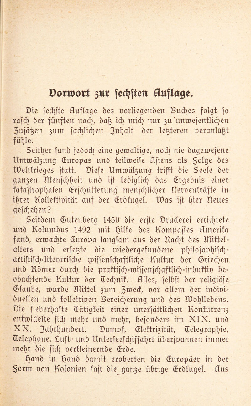 öorroort 3ur {elften Auflage. Die fechfte Auflage 5es oorliegenben Buches folgt [o rafd? 5er fünften nach, 5af3 ich mich nur 3u‘untr)efentließen 3ufä^en 3um fad}lid}en 3nl?alt 5er letzteren oeranlafet fühle. Seither fan5 jebodj eine gewaltige, nod) nie bagewefene Urntr)äl3ung (Europas un5 teilmeife Hfiens als golge 5es XDeltfrieges ftatt. Diefe Umtoä^ung trifft 5ie Seele 5er gan3en TTTenfd^t^eit un5 ift leöiglid? 5as (Ergebnis einer fataftropfyalen (ErfFütterung menfchlicher Heroenträfte in ihrer KoHettiüität auf 5er (Er5fugel. Was ift E?ier Heues gefcfyefyen? Seit5em (Butenberg 1450 5ie erfte Druderei errichtete un5 Kolumbus 1492 mit I}ilfe 5es Kompaffes Hmerifa fanb, erwachte (Europa langfam aus 5er Had)t 5es HlitteK alters un5 erfe^te 5ie tt)ie5ergefun5erte philofophifd^ artiftifd^diterarifd^e wiffenfd)aftliche Kultur 5er (Briefen un5 Hörner burch 5ie praftifd^wiffenfchaftüchnnbultio be* obachtenbe Kultur 5er Tedmif. Alles, felbft 5er religiöfe (Blaube, würbe TMittel 311m 3a>ed, uor allem 5er in5ioi^ öuellen un5 tolleftioen Bereid^erung un5 5es IDohllebens. Die fieberhafte Tätigteit einer unerfättlichen Kon!urren3 entroidelte fich mehr un5 mehr, befonbers im XIX. un5 XX. 3abrhun5ert. Dampf, (Eleftri3ität, Telegraphie, Telephone, £uft= un5 Unterfeefd]iffahrt überfpannen immer mehr 5ie fich t>erfleinern5e (Erbe. f}anb in f)anb bamit eroberten 5ie Turopäer in 5er gorm non Kolonien faft 5ie gan3e übrige Trbfugel. Aus