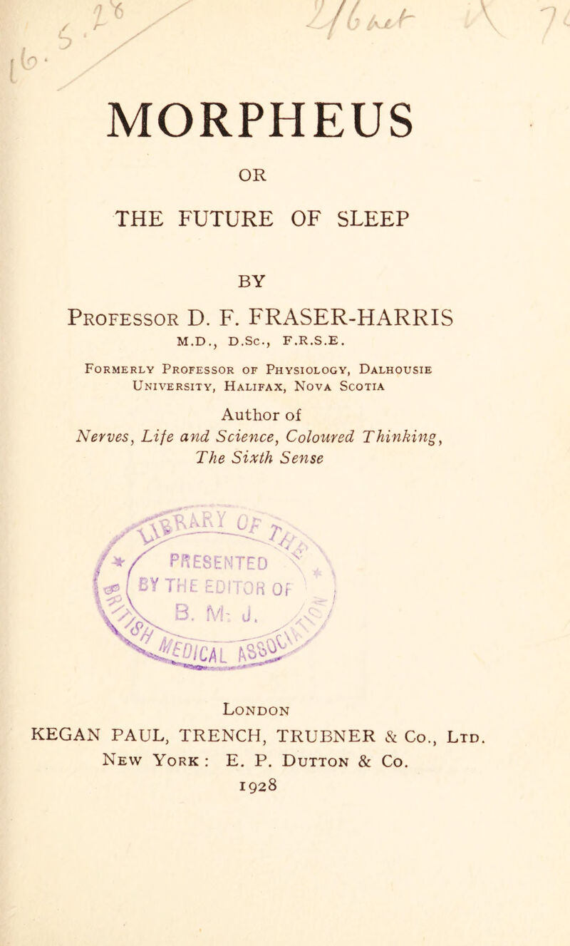 MORPHEUS OR THE FUTURE OF SLEEP BY Professor D. F. FRASER-HARRIS M.D., D.Sc., F.R.S.E. Formerly Professor of Physiology, Dalhousie University, Halifax, Nova Scotia Author of Nerves, Life and Science, Coloured Thinking, The Sixth Sense London KEGAN PAUL, TRENCH, TRUBNER & Co., Ltd. New York : E. P. Dutton & Co. 1928