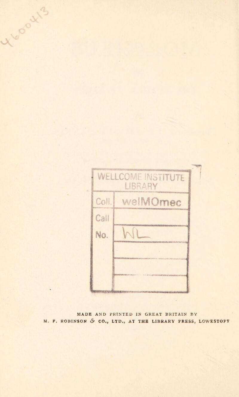 WfcllCG1 MoTITUTt LIBRARY Coll. weiMOmec Call No. — Wu MADE AND PKINTED IN GREAT BRITAIN BY ROBINSON & CO., LTD., AT THE LIBRARY PRESS, LOWESTOFT