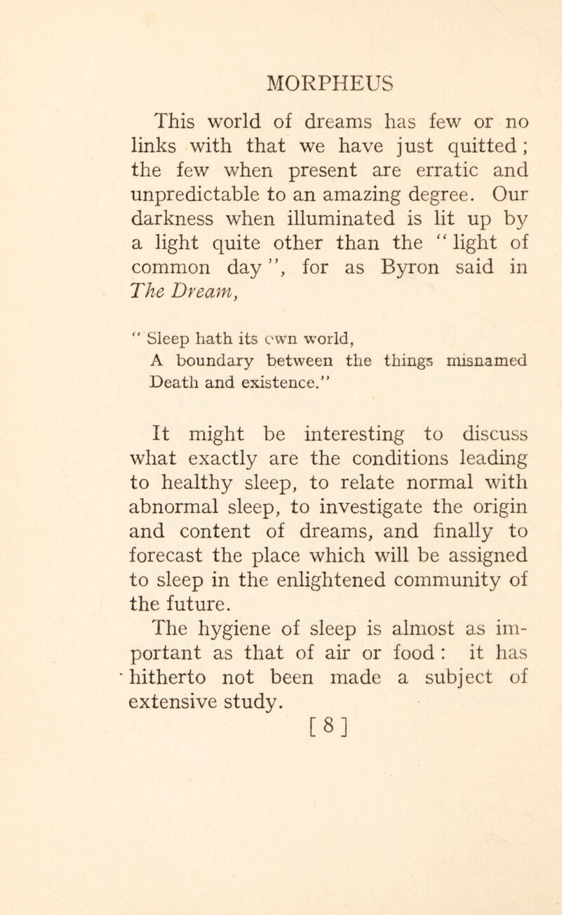 This world of dreams has few or no links with that we have just quitted; the few when present are erratic and unpredictable to an amazing degree. Our darkness when illuminated is lit up by a light quite other than the “ light of common day ”, for as Byron said in The Dream,  Sleep hath its own world, A boundary between the things misnamed Death and existence. It might be interesting to discuss what exactly are the conditions leading to healthy sleep, to relate normal with abnormal sleep, to investigate the origin and content of dreams, and finally to forecast the place which will be assigned to sleep in the enlightened community of the future. The hygiene of sleep is almost as im¬ portant as that of air or food : it has 'hitherto not been made a subject of extensive study. [8]