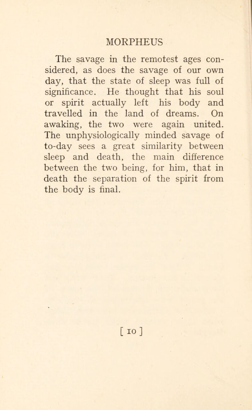 The savage in the remotest ages con¬ sidered, as does the savage of our own day, that the state of sleep was full of significance. He thought that his soul or spirit actually left his body and travelled in the land of dreams. On awaking, the two were again united. The unphysiologically minded savage of to-day sees a great similarity between sleep and death, the main difference between the two being, for him, that in death the separation of the spirit from the body is final.