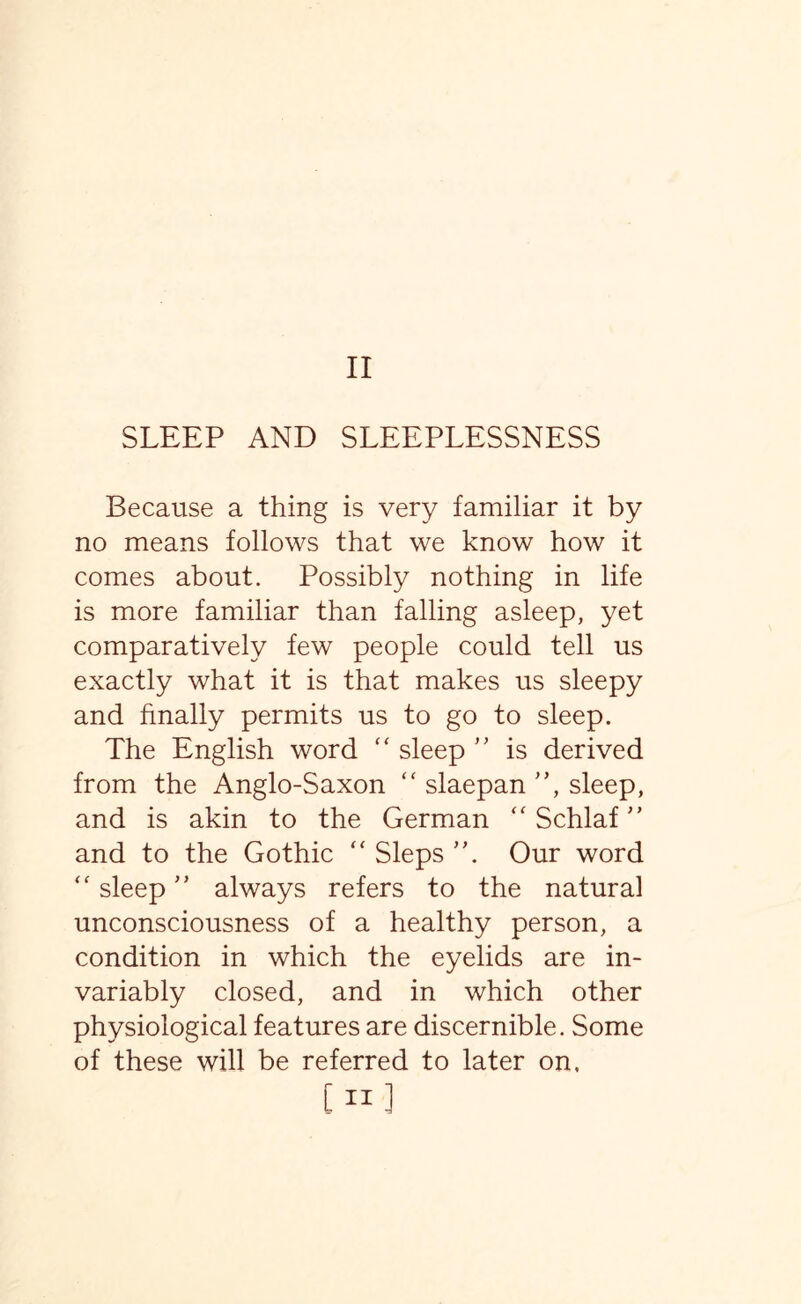 II SLEEP AND SLEEPLESSNESS Because a thing is very familiar it by no means follows that we know how it comes about. Possibly nothing in life is more familiar than falling asleep, yet comparatively few people could tell us exactly what it is that makes us sleepy and finally permits us to go to sleep. The English word “ sleep ” is derived from the Anglo-Saxon “ slaepan ”, sleep, and is akin to the German  Schlaf ” and to the Gothic “ Sleps ”. Our word <f sleep” always refers to the natural unconsciousness of a healthy person, a condition in which the eyelids are in¬ variably closed, and in which other physiological features are discernible. Some of these will be referred to later on. [Hi te* -3