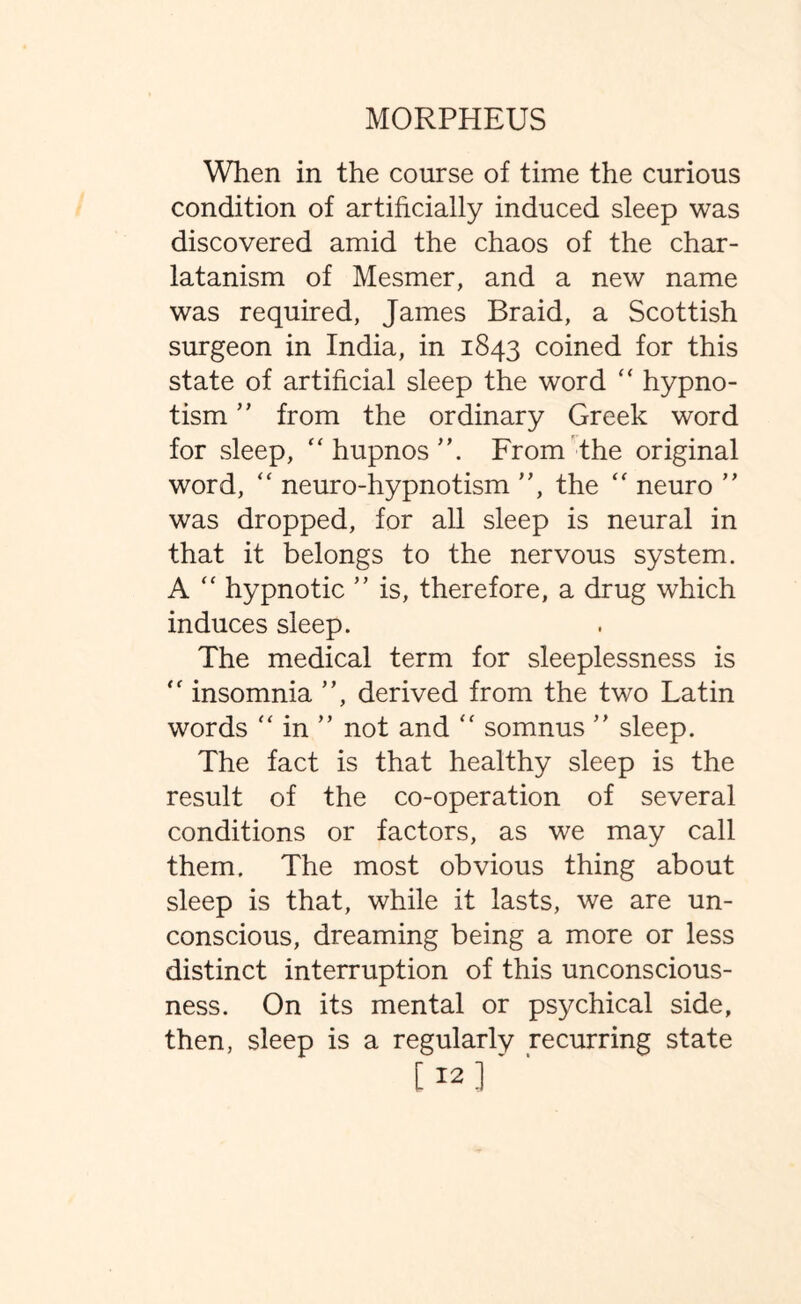 When in the course of time the curious condition of artificially induced sleep was discovered amid the chaos of the char¬ latanism of Mesmer, and a new name was required, James Braid, a Scottish surgeon in India, in 1843 coined for this state of artificial sleep the word “ hypno¬ tism ” from the ordinary Greek word for sleep,  hupnos ”. From the original word, “ neuro-hypnotism ”, the “ neuro ” was dropped, for all sleep is neural in that it belongs to the nervous system. A  hypnotic ” is, therefore, a drug which induces sleep. The medical term for sleeplessness is  insomnia ”, derived from the two Latin words “ in ” not and “ somnus ” sleep. The fact is that healthy sleep is the result of the co-operation of several conditions or factors, as we may call them. The most obvious thing about sleep is that, while it lasts, we are un¬ conscious, dreaming being a more or less distinct interruption of this unconscious¬ ness. On its mental or psychical side, then, sleep is a regularly recurring state