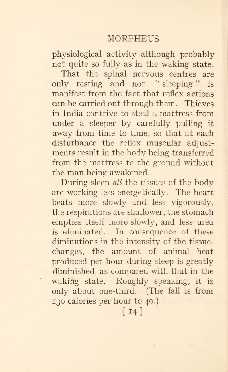 physiological activity although probably not quite so fully as in the waking state. That the spinal nervous centres are only resting and not “ sleeping ” is manifest from the fact that reflex actions can be carried out through them. Thieves in India contrive to steal a mattress from under a sleeper by carefully pulling it away from time to time, so that at each disturbance the reflex muscular adjust¬ ments result in the body being transferred from the mattress to the ground without the man being awakened. During sleep all the tissues of the body are working less energetically. The heart beats more slowly and less vigorously, the respirations are shallower, the stomach empties itself more slowly, and less urea is eliminated. In consequence of these diminutions in the intensity of the tissue- changes, the amount of animal heat produced per hour during sleep is greatly diminished, as compared with that in the waking state. Roughly speaking, it is only about one-third. (The fall is from 130 calories per hour to 40.) [ 14]