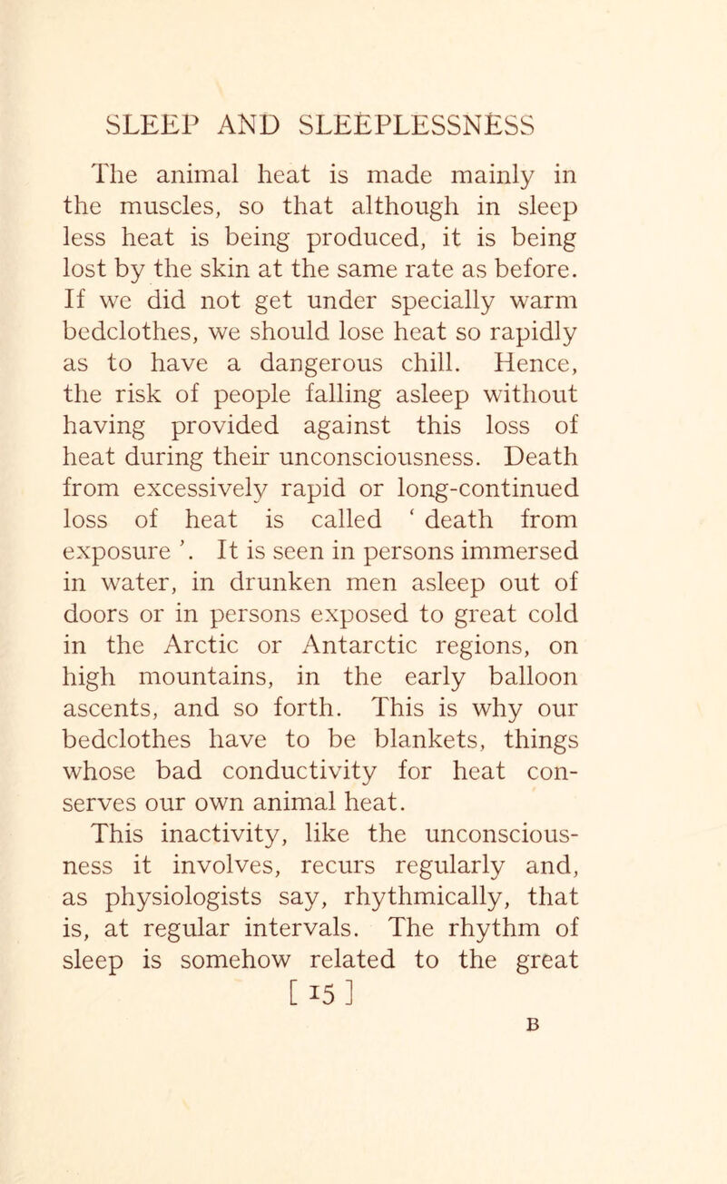 The animal heat is made mainly in the muscles, so that although in sleep less heat is being produced, it is being lost by the skin at the same rate as before. If we did not get under specially warm bedclothes, we should lose heat so rapidly as to have a dangerous chill. Hence, the risk of people falling asleep without having provided against this loss of heat during their unconsciousness. Death from excessively rapid or long-continued loss of heat is called ‘ death from exposure ’. It is seen in persons immersed in water, in drunken men asleep out of doors or in persons exposed to great cold in the Arctic or Antarctic regions, on high mountains, in the early balloon ascents, and so forth. This is why our bedclothes have to be blankets, things whose bad conductivity for heat con¬ serves our own animal heat. This inactivity, like the unconscious¬ ness it involves, recurs regularly and, as physiologists say, rhythmically, that is, at regular intervals. The rhythm of sleep is somehow related to the great [ 15] B