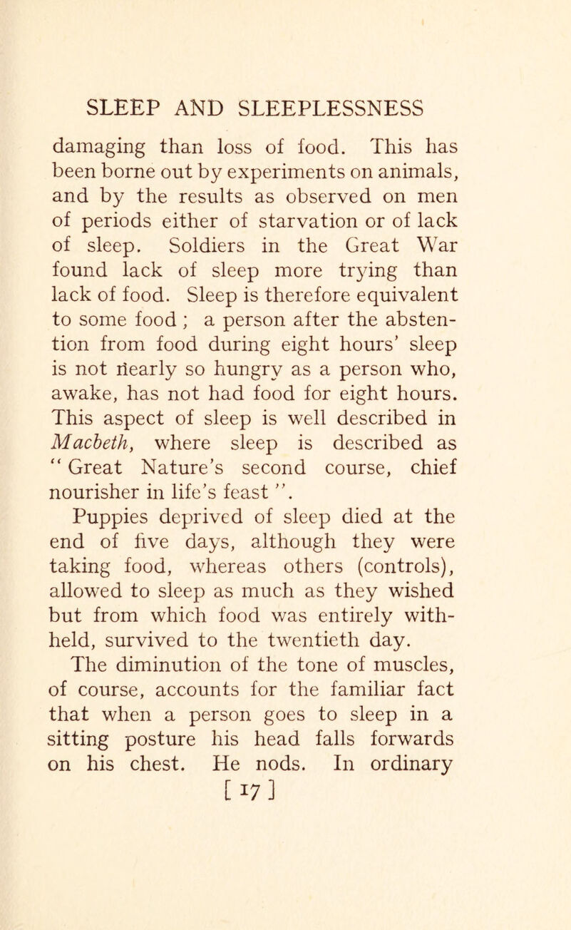 damaging than loss of food. This has been borne out by experiments on animals, and by the results as observed on men of periods either of starvation or of lack of sleep. Soldiers in the Great War found lack of sleep more trying than lack of food. Sleep is therefore equivalent to some food ; a person after the absten¬ tion from food during eight hours’ sleep is not riearly so hungry as a person who, awake, has not had food for eight hours. This aspect of sleep is well described in Macbeth, where sleep is described as “ Great Nature’s second course, chief nourisher in life’s feast ”. Puppies deprived of sleep died at the end of five days, although they were taking food, whereas others (controls), allowed to sleep as much as they wished but from which food was entirely with¬ held, survived to the twentieth day. The diminution of the tone of muscles, of course, accounts for the familiar fact that when a person goes to sleep in a sitting posture his head falls forwards on his chest. He nods. In ordinary [17]