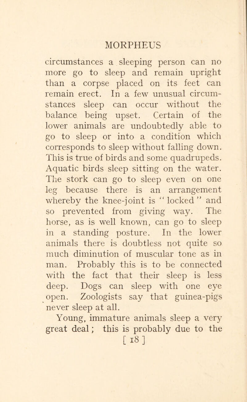 circumstances a sleeping person can no more go to sleep and remain upright than a corpse placed on its feet can remain erect. In a few unusual circum¬ stances sleep can occur without the balance being upset. Certain of the lower animals are undoubtedly able to go to sleep or into a condition which corresponds to sleep without falling down. This is true of birds and some quadrupeds. Aquatic birds sleep sitting on the water. The stork can go to sleep even on one leg because there is an arrangement whereby the knee-joint is “ locked ” and so prevented from giving way. The horse, as is well known, can go to sleep in a standing posture. In the lower animals there is doubtless not quite so much diminution of muscular tone as in man. Probably this is to be connected with the fact that their sleep is less deep. Dogs can sleep with one eye open. Zoologists say that guinea-pigs never sleep at all. Young, immature animals sleep a very great deal; this is probably due to the [18]