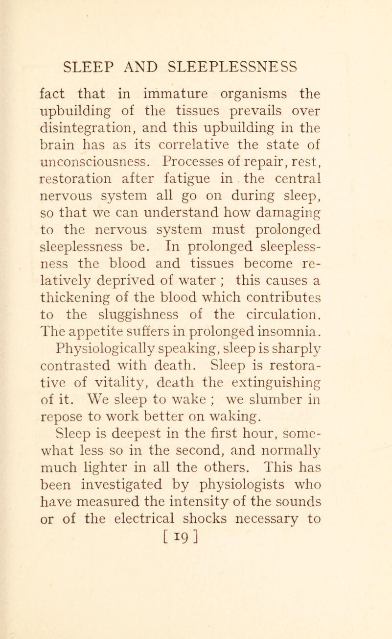 fact that in immature organisms the upbuilding of the tissues prevails over disintegration, and this upbuilding in the brain has as its correlative the state of unconsciousness. Processes of repair, rest, restoration after fatigue in the central nervous system all go on during sleep, so that we can understand how damaging to the nervous system must prolonged sleeplessness be. In prolonged sleepless¬ ness the blood and tissues become re¬ latively deprived of water ; this causes a thickening of the blood which contributes to the sluggishness of the circulation. The appetite suffers in prolonged insomnia. Physiologically speaking, sleep is sharply contrasted with death. Sleep is restora¬ tive of vitality, death the extinguishing of it. We sleep to wake ; we slumber in repose to work better on waking. Sleep is deepest in the first hour, some¬ what less so in the second, and normally much lighter in all the others. This has been investigated by physiologists who have measured the intensity of the sounds or of the electrical shocks necessary to [ 19]