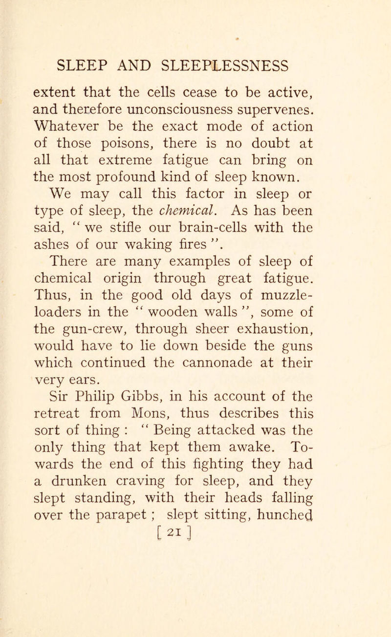 extent that the cells cease to be active, and therefore unconsciousness supervenes. Whatever be the exact mode of action of those poisons, there is no doubt at all that extreme fatigue can bring on the most profound kind of sleep known. We may call this factor in sleep or type of sleep, the chemical. As has been said,  we stifle our brain-cells with the ashes of our waking fires There are many examples of sleep of chemical origin through great fatigue. Thus, in the good old days of muzzle- loaders in the “ wooden walls ”, some of the gun-crew, through sheer exhaustion, would have to lie down beside the guns which continued the cannonade at their very ears. Sir Philip Gibbs, in his account of the retreat from Mons, thus describes this sort of thing : “ Being attacked was the only thing that kept them awake. To¬ wards the end of this fighting they had a drunken craving for sleep, and they slept standing, with their heads falling over the parapet; slept sitting, hunched [21 ]