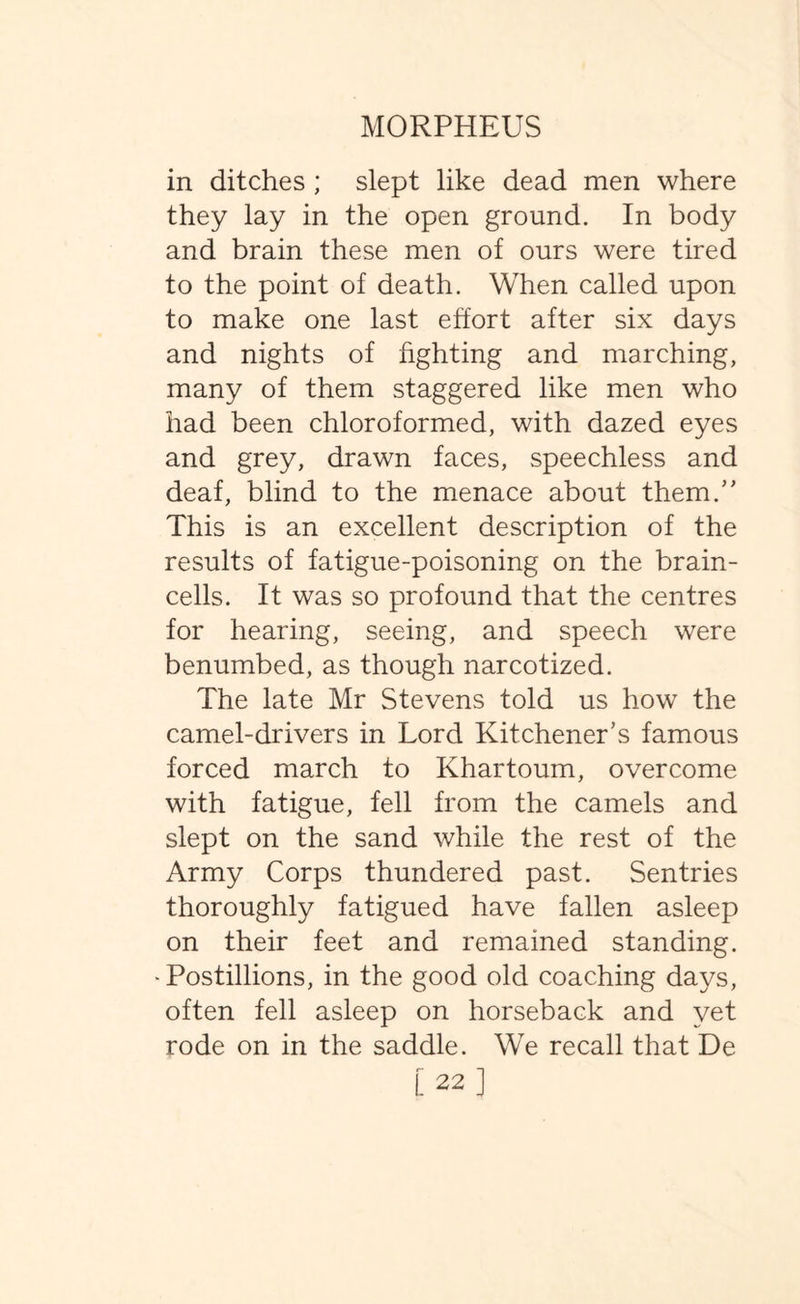 in ditches; slept like dead men where they lay in the open ground. In body and brain these men of ours were tired to the point of death. When called upon to make one last effort after six days and nights of fighting and marching, many of them staggered like men who had been chloroformed, with dazed eyes and grey, drawn faces, speechless and deaf, blind to the menace about them. This is an excellent description of the results of fatigue-poisoning on the brain- cells. It was so profound that the centres for hearing, seeing, and speech were benumbed, as though narcotized. The late Mr Stevens told us how the camel-drivers in Lord Kitchener's famous forced march to Khartoum, overcome with fatigue, fell from the camels and slept on the sand while the rest of the Army Corps thundered past. Sentries thoroughly fatigued have fallen asleep on their feet and remained standing. -Postillions, in the good old coaching days, often fell asleep on horseback and yet rode on in the saddle. We recall that De