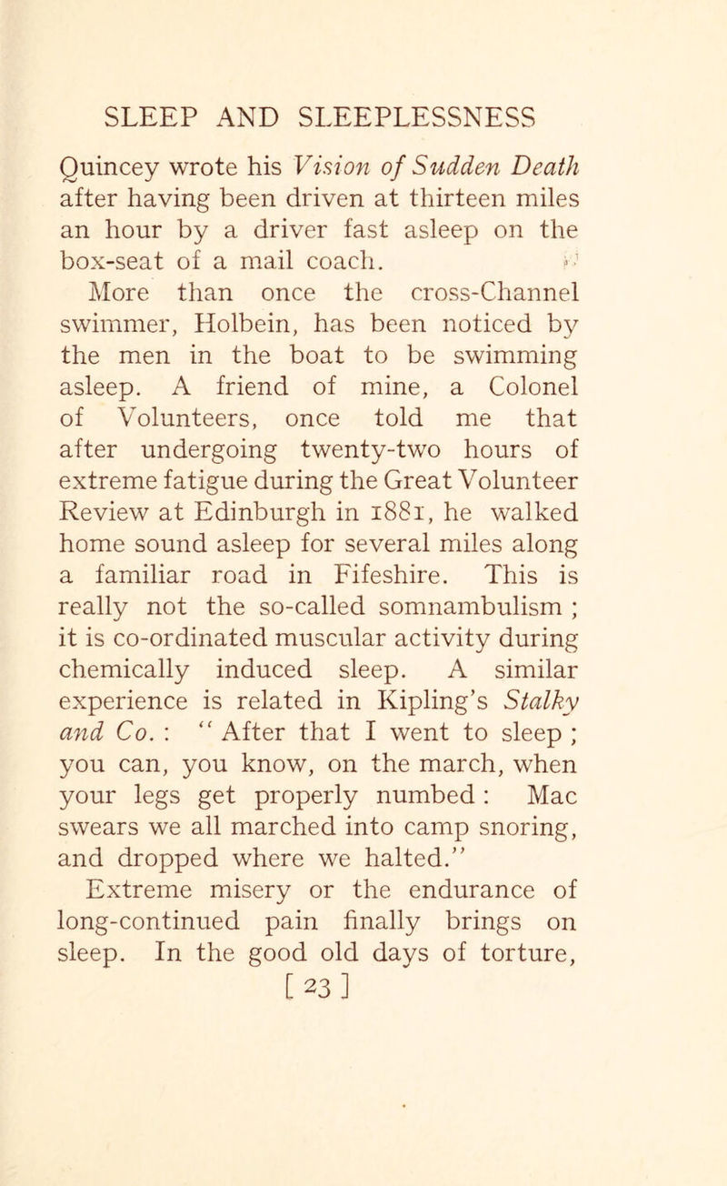 Quincey wrote his Vision of Sudden Death after having been driven at thirteen miles an hour by a driver fast asleep on the box-seat of a mail coach. More than once the cross-Channel swimmer, Holbein, has been noticed by the men in the boat to be swimming asleep. A friend of mine, a Colonel of Volunteers, once told me that after undergoing twenty-two hours of extreme fatigue during the Great Volunteer Review at Edinburgh in 1881, he walked home sound asleep for several miles along a familiar road in Fifeshire. This is really not the so-called somnambulism ; it is co-ordinated muscular activity during chemically induced sleep. A similar experience is related in Kipling’s Stalky and Co. : “ After that I went to sleep ; you can, you know, on the march, when your legs get properly numbed: Mac swears we all marched into camp snoring, and dropped where we halted.” Extreme misery or the endurance of long-continued pain finally brings on sleep. In the good old days of torture,