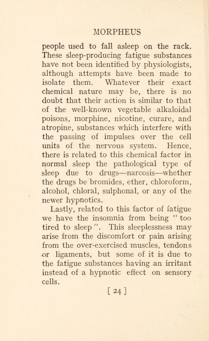 people used to fall asleep on the rack. These sleep-producing fatigue substances have not been identified by physiologists, although attempts have been made to isolate them. Whatever their exact chemical nature may be, there is no doubt that their action is similar to that of the well-known vegetable alkaloidai poisons, morphine, nicotine, curare, and atropine, substances which interfere with the passing of impulses over the cell units of the nervous system. Hence, there is related to this chemical factor in normal sleep the pathological type of sleep due to drugs—narcosis—whether the drugs be bromides, ether, chloroform, alcohol, chloral, sulphonal, or any of the newer hypnotics. Lastly, related to this factor of fatigue we have the insomnia from being “ too tired to sleep This sleeplessness may arise from the discomfort or pain arising from the over-exercised muscles, tendons -or ligaments, but some of it is due to the fatigue substances having an irritant instead of a hypnotic effect on sensory cells. [24]