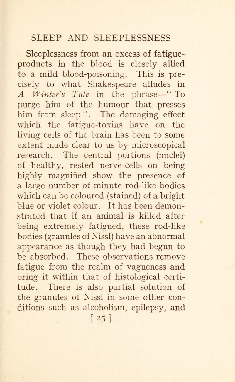 Sleeplessness from an excess of fatigue- products in the blood is closely allied to a mild blood-poisoning. This is pre¬ cisely to what Shakespeare alludes in A Winter’s Tale in the phrase—“ To purge him of the humour that presses him from sleep”. The damaging effect which the fatigue-toxins have on the living cells of the brain has been to some extent made clear to us by microscopical research. The central portions (nuclei) of healthy, rested nerve-cells on being highly magnified show the presence of a large number of minute rod-like bodies which can be coloured (stained) of a bright blue or violet colour. It has been demon¬ strated that if an animal is killed after being extremely fatigued, these rod-like bodies (granules of Nissl) have an abnormal appearance as though they had begun to be absorbed. These observations remove fatigue from the realm of vagueness and bring it within that of histological certi¬ tude. There is also partial solution of the granules of Nissl in some other con¬ ditions such as alcoholism, epilepsy, and [25]