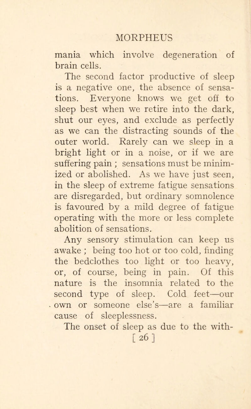 mania which involve degeneration of brain cells. The second factor productive of sleep is a negative one, the absence of sensa¬ tions. Everyone knows we get off to sleep best when we retire into the dark, shut our eyes, and exclude as perfectly as we can the distracting sounds of the outer world. Rarely can we sleep in a bright light or in a noise, or if we are suffering pain ; sensations must be minim¬ ized or abolished. As we have just seen, in the sleep of extreme fatigue sensations are disregarded, but ordinary somnolence is favoured by a mild degree of fatigue operating with the more or less complete abolition of sensations. Any sensory stimulation can keep us awake ; being too hot or too cold, finding the bedclothes too light or too heavy, or, of course, being in pain. Of this nature is the insomnia related to the second type of sleep. Cold feet—our own or someone else’s—are a familiar cause of sleeplessness. The onset of sleep as due to the with- [26]