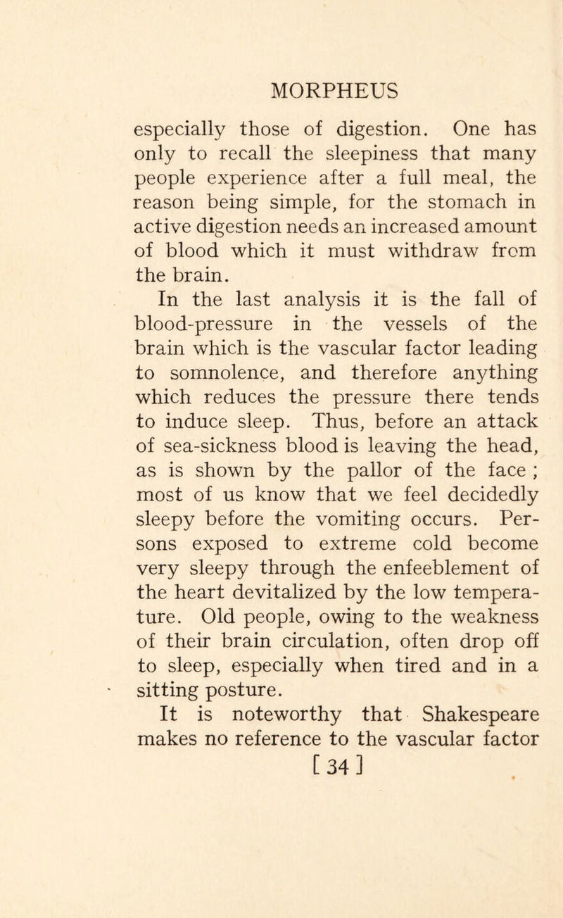 especially those of digestion. One has only to recall the sleepiness that many people experience after a full meal, the reason being simple, for the stomach in active digestion needs an increased amount of blood which it must withdraw from the brain. In the last analysis it is the fall of blood-pressure in the vessels of the brain which is the vascular factor leading to somnolence, and therefore anything which reduces the pressure there tends to induce sleep. Thus, before an attack of sea-sickness blood is leaving the head, as is shown by the pallor of the face ; most of us know that we feel decidedly sleepy before the vomiting occurs. Per¬ sons exposed to extreme cold become very sleepy through the enfeeblement of the heart devitalized by the low tempera¬ ture. Old people, owing to the weakness of their brain circulation, often drop off to sleep, especially when tired and in a sitting posture. It is noteworthy that Shakespeare makes no reference to the vascular factor