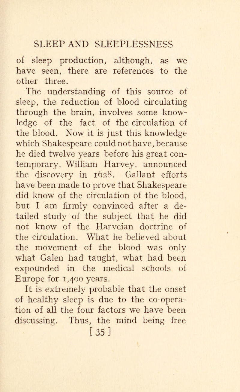 of sleep production, although, as we have seen, there are references to the other three. The understanding of this source of sleep, the reduction of blood circulating through the brain, involves some know¬ ledge of the fact of the circulation of the blood. Now it is just this knowledge which Shakespeare could not have, because he died twelve years before his great con¬ temporary, William Harvey, announced the discovery in 1628. Gallant efforts have been made to prove that Shakespeare did know of the circulation of the blood, but I am firmly convinced after a de¬ tailed study of the subject that he did not know of the Harveian doctrine of the circulation. What he believed about the movement of the blood was only what Galen had taught, what had been expounded in the medical schools of Europe for 1,400 years. It is extremely probable that the onset of healthy sleep is due to the co-opera¬ tion of all the four factors we have been discussing. Thus, the mind being free