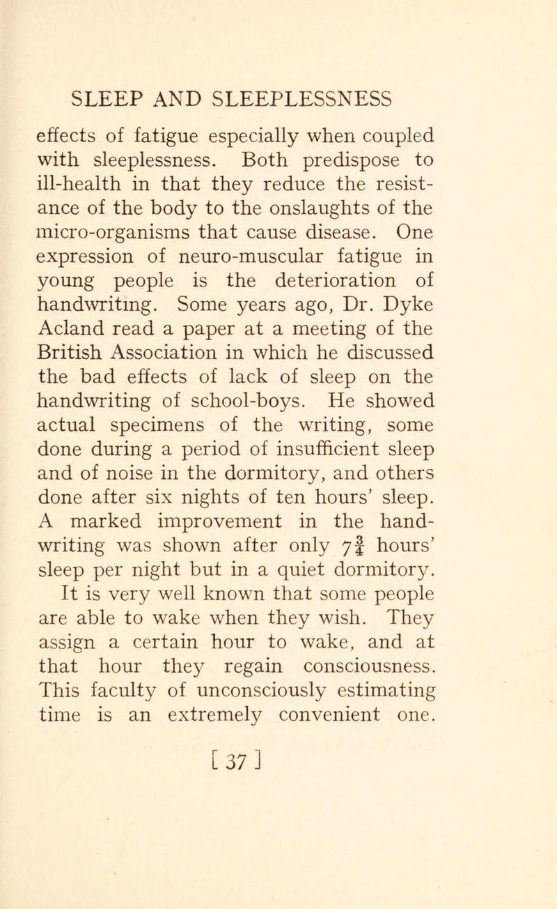 effects of fatigue especially when coupled with sleeplessness. Both predispose to ill-health in that they reduce the resist¬ ance of the body to the onslaughts of the micro-organisms that cause disease. One expression of neuro-muscular fatigue in young people is the deterioration of handwriting. Some years ago, Dr. Dyke Acland read a paper at a meeting of the British Association in which he discussed the bad effects of lack of sleep on the handwriting of school-boys. He showed actual specimens of the writing, some done during a period of insufficient sleep and of noise in the dormitory, and others done after six nights of ten hours’ sleep. A marked improvement in the hand¬ writing was shown after only 7§ hours’ sleep per night but in a quiet dormitory. It is very well known that some people are able to wake when they wish. They assign a certain hour to wake, and at that hour they regain consciousness. This faculty of unconsciously estimating time is an extremely convenient one. [37]