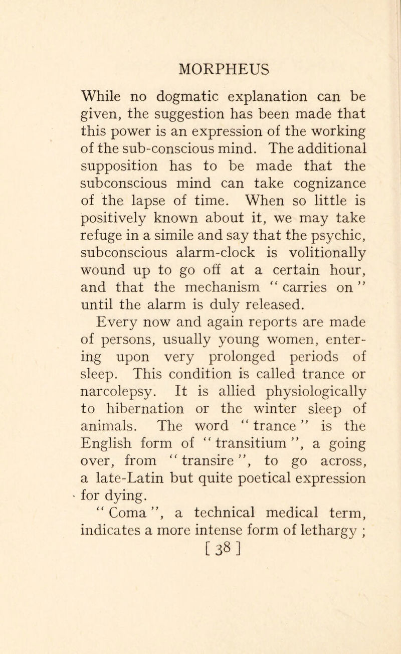 While no dogmatic explanation can be given, the suggestion has been made that this power is an expression of the working of the sub-conscious mind. The additional supposition has to be made that the subconscious mind can take cognizance of the lapse of time. When so little is positively known about it, we may take refuge in a simile and say that the psychic, subconscious alarm-clock is volitionally wound up to go off at a certain hour, and that the mechanism “ carries on ” until the alarm is duly released. Every now and again reports are made of persons, usually young women, enter¬ ing upon very prolonged periods of sleep. This condition is called trance or narcolepsy. It is allied physiologically to hibernation or the winter sleep of animals. The word “ trance ” is the English form of “ transitium ”, a going over, from “ transire ”, to go across, a late-Latin but quite poetical expression • for dying. “ Coma ”, a technical medical term, indicates a more intense form of lethargy ; [38]