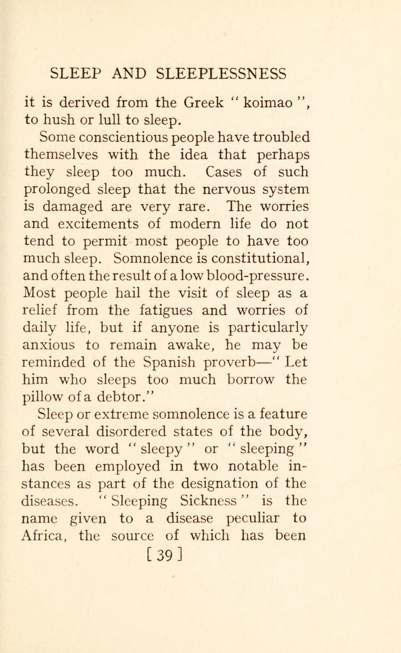 it is derived from the Greek “ koimao ”, to hush or lull to sleep. Some conscientious people have troubled themselves with the idea that perhaps they sleep too much. Cases of such prolonged sleep that the nervous system is damaged are very rare. The worries and excitements of modern life do not tend to permit most people to have too much sleep. Somnolence is constitutional, and often the result of a low blood-pressure. Most people hail the visit of sleep as a relief from the fatigues and worries of daily life, but if anyone is particularly anxious to remain awake, he may be reminded of the Spanish proverb—“ Let him who sleeps too much borrow the pillow of a debtor.” Sleep or extreme somnolence is a feature of several disordered states of the body, but the word “sleepy” or “sleeping” has been employed in two notable in¬ stances as part of the designation of the diseases. “ Sleeping Sickness ” is the name given to a disease peculiar to Africa, the source of which has been [39]